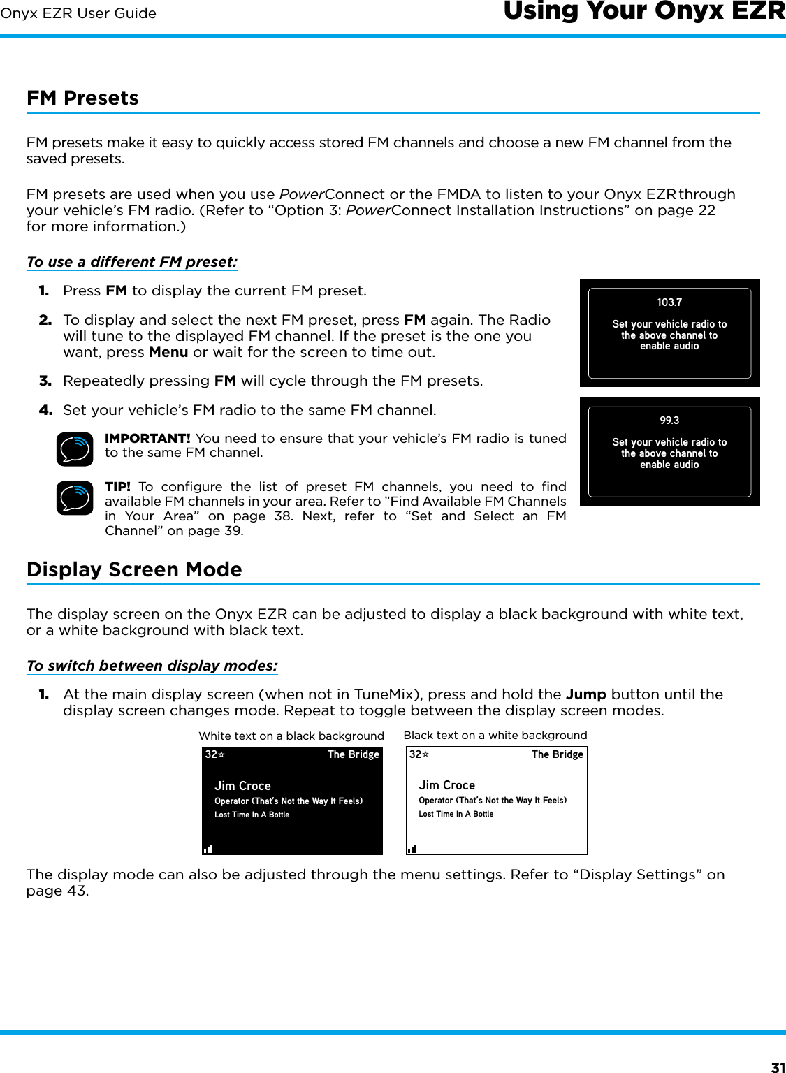 31Onyx EZR User Guide103.7Set your vehicle radio tothe above channel toenable audioUsing Your Onyx EZRFM PresetsFM presets make it easy to quickly access stored FM channels and choose a new FM channel from the saved presets.FM presets are used when you use PowerConnect or the FMDA to listen to your Onyx EZR through your vehicle’s FM radio. (Refer to “Option 3: PowerConnect Installation Instructions” on page 22 for more information.)To use a different FM preset: 1.  Press FM to display the current FM preset.2.  To display and select the next FM preset, press FM again. The Radio will tune to the displayed FM channel. If the preset is the one you want, press Menu or wait for the screen to time out. 3.  Repeatedly pressing FM will cycle through the FM presets.4.  Set your vehicle’s FM radio to the same FM channel.IMPORTANT! You need to ensure that your vehicle’s FM radio is tuned to the same FM channel.TIP! To conﬁgure the list of preset FM channels, you need to ﬁnd available FM channels in your area. Refer to ”Find Available FM Channels in Your Area” on page 38. Next, refer to “Set and Select an FM Channel” on page 39.Display Screen ModeThe display screen on the Onyx EZR can be adjusted to display a black background with white text, or a white background with black text.To switch between display modes:1.  At the main display screen (when not in TuneMix), press and hold the Jump button until the display screen changes mode. Repeat to toggle between the display screen modes.The display mode can also be adjusted through the menu settings. Refer to “Display Settings” on page 43.32 The BridgeJim CroceOperator (That’s Not the Way It Feels)Lost Time In A BottleBlack text on a white background32 The BridgeJim CroceOperator (That’s Not the Way It Feels)Lost Time In A BottleWhite text on a black background99.3Set your vehicle radio tothe above channel toenable audio