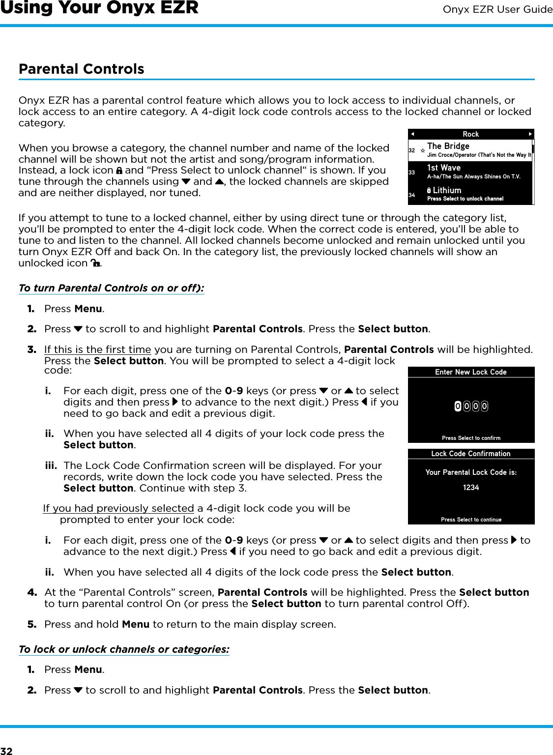 32Onyx EZR User GuideParental ControlsOnyx EZR has a parental control feature which allows you to lock access to individual channels, or lock access to an entire category. A 4-digit lock code controls access to the locked channel or locked category. When you browse a category, the channel number and name of the locked channel will be shown but not the artist and song/program information. Instead, a lock icon   and “Press Select to unlock channel“ is shown. If you tune through the channels using  and , the locked channels are skipped and are neither displayed, nor tuned.If you attempt to tune to a locked channel, either by using direct tune or through the category list, you’ll be prompted to enter the 4-digit lock code. When the correct code is entered, you’ll be able to tune to and listen to the channel. All locked channels become unlocked and remain unlocked until you turn Onyx EZR Off and back On. In the category list, the previously locked channels will show an unlocked icon  .To turn Parental Controls on or off):1.  Press Menu.2.  Press  to scroll to and highlight Parental Controls. Press the Select button.3.  If this is the first time you are turning on Parental Controls, Parental Controls will be highlighted. Press the Select button. You will be prompted to select a 4-digit lock code:i.  For each digit, press one of the 0-9 keys (or press  or   to select digits and then press  to advance to the next digit.) Press  if you need to go back and edit a previous digit.ii.  When you have selected all 4 digits of your lock code press the Select button.iii.  The Lock Code Confirmation screen will be displayed. For your records, write down the lock code you have selected. Press the Select button. Continue with step 3.If you had previously selected a 4-digit lock code you will be prompted to enter your lock code:i.  For each digit, press one of the 0-9 keys (or press  or   to select digits and then press  to advance to the next digit.) Press  if you need to go back and edit a previous digit.ii.  When you have selected all 4 digits of the lock code press the Select button.4.  At the “Parental Controls” screen, Parental Controls will be highlighted. Press the Select button to turn parental control On (or press the Select button to turn parental control Off).5.  Press and hold Menu to return to the main display screen.To lock or unlock channels or categories:1.  Press Menu.2.  Press  to scroll to and highlight Parental Controls. Press the Select button.RockThe BridgeJim Croce/Operator (That’s Not the Way It 1st WaveA-ha/The Sun Always Shines On T.V.Press Select to unlock channelPress Select to unlock channel3233Lithium34Enter New Lock Code00 0 0Press Select to confirmLock Code ConfirmationPress Select to continueYour Parental Lock Code is:1234Using Your Onyx EZR