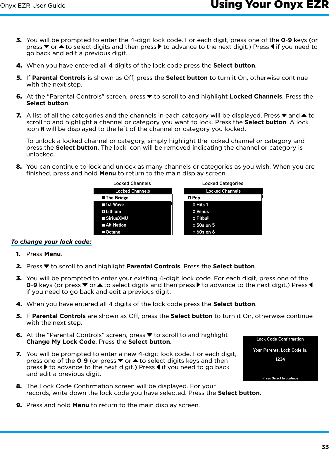 33Onyx EZR User Guide3.  You will be prompted to enter the 4-digit lock code. For each digit, press one of the 0-9 keys (or press  or   to select digits and then press  to advance to the next digit.) Press  if you need to go back and edit a previous digit.4.  When you have entered all 4 digits of the lock code press the Select button.5.  If Parental Controls is shown as Off, press the Select button to turn it On, otherwise continue with the next step.6.  At the “Parental Controls” screen, press  to scroll to and highlight Locked Channels. Press the Select button.7.  A list of all the categories and the channels in each category will be displayed. Press  and  to scroll to and highlight a channel or category you want to lock. Press the Select button. A lock icon   will be displayed to the left of the channel or category you locked. To unlock a locked channel or category, simply highlight the locked channel or category and press the Select button. The lock icon will be removed indicating the channel or category is unlocked.8.  You can continue to lock and unlock as many channels or categories as you wish. When you are finished, press and hold Menu to return to the main display screen.To change your lock code:1.  Press Menu.2.  Press  to scroll to and highlight Parental Controls. Press the Select button.3.  You will be prompted to enter your existing 4-digit lock code. For each digit, press one of the 0-9 keys (or press  or   to select digits and then press  to advance to the next digit.) Press  if you need to go back and edit a previous digit.4.  When you have entered all 4 digits of the lock code press the Select button.5.  If Parental Controls are shown as Off, press the Select button to turn it On, otherwise continue with the next step.6.  At the “Parental Controls” screen, press  to scroll to and highlight Change My Lock Code. Press the Select button. 7.  You will be prompted to enter a new 4-digit lock code. For each digit, press one of the 0-9 (or press  or   to select digits keys and then press  to advance to the next digit.) Press  if you need to go back and edit a previous digit.8.  The Lock Code Confirmation screen will be displayed. For your records, write down the lock code you have selected. Press the Select button.9.  Press and hold Menu to return to the main display screen.Locked Channels Locked CategoriesLocked Channels   The Bridge   1st Wave   Lithium   SiriusXMU   Alt Nation   OctaneLocked ChannelsPop   Hits 1   Venus   Pitbull   50s on 5   60s on 6Lock Code ConfirmationPress Select to continueYour Parental Lock Code is:1234Using Your Onyx EZR