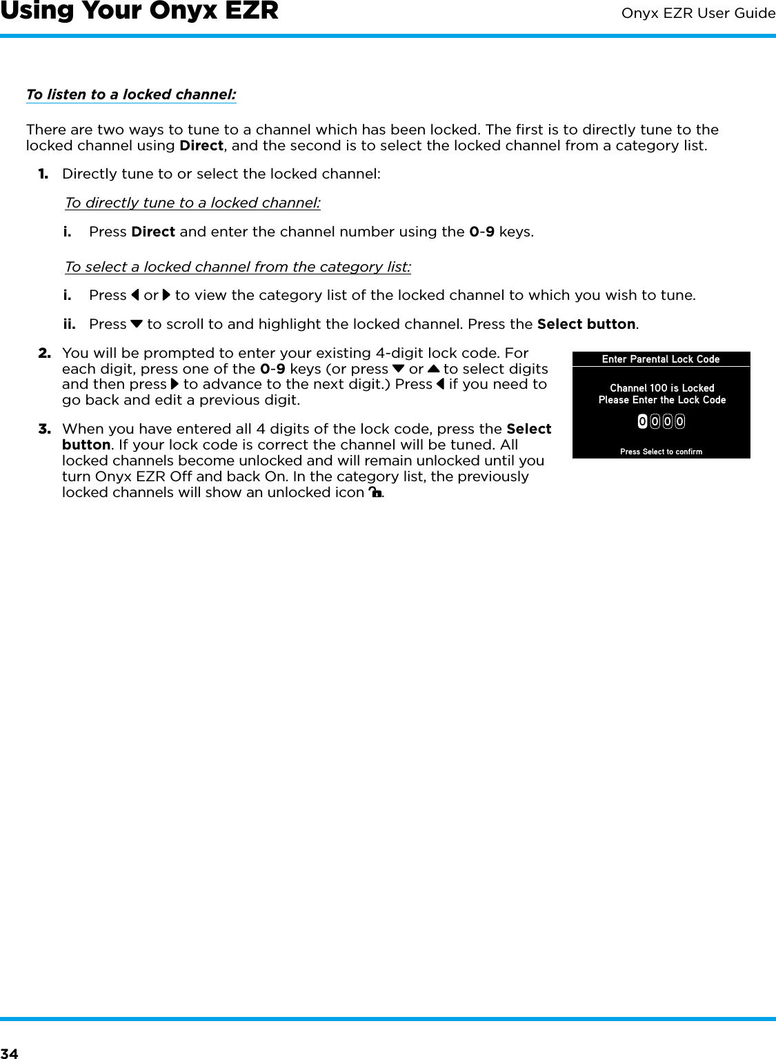 34Onyx EZR User GuideTo listen to a locked channel:There are two ways to tune to a channel which has been locked. The ﬁrst is to directly tune to the locked channel using Direct, and the second is to select the locked channel from a category list.1.  Directly tune to or select the locked channel: To directly tune to a locked channel:i.  Press Direct and enter the channel number using the 0-9 keys. To select a locked channel from the category list:i.  Press   or  to view the category list of the locked channel to which you wish to tune.ii.  Press  to scroll to and highlight the locked channel. Press the Select button.2.  You will be prompted to enter your existing 4-digit lock code. For each digit, press one of the 0-9 keys (or press  or   to select digits and then press  to advance to the next digit.) Press  if you need to go back and edit a previous digit.3.  When you have entered all 4 digits of the lock code, press the Select button. If your lock code is correct the channel will be tuned. All locked channels become unlocked and will remain unlocked until you turn Onyx EZR Off and back On. In the category list, the previously locked channels will show an unlocked icon  .Using Your Onyx EZREnter Parental Lock Code00 0 0Press Select to confirmChannel 100 is LockedPlease Enter the Lock Code