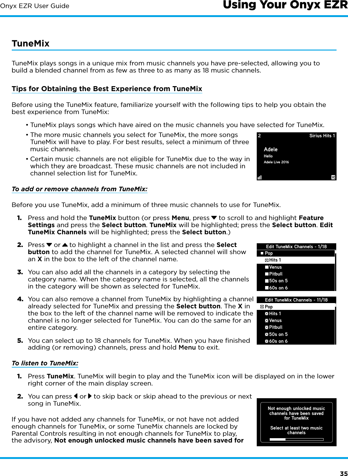 35Onyx EZR User Guide Using Your Onyx EZRTuneMixTuneMix plays songs in a unique mix from music channels you have pre-selected, allowing you to build a blended channel from as few as three to as many as 18 music channels.Tips for Obtaining the Best Experience from TuneMixBefore using the TuneMix feature, familiarize yourself with the following tips to help you obtain the best experience from TuneMix:•TuneMix plays songs which have aired on the music channels you have selected for TuneMix.•The more music channels you select for TuneMix, the more songs TuneMix will have to play. For best results, select a minimum of three music channels.•Certain music channels are not eligible for TuneMix due to the way in which they are broadcast. These music channels are not included in channel selection list for TuneMix.To add or remove channels from TuneMix:Before you use TuneMix, add a minimum of three music channels to use for TuneMix.1.  Press and hold the TuneMix button (or press Menu, press  to scroll to and highlight Feature Settings and press the Select button. TuneMix will be highlighted; press the Select button. Edit TuneMix Channels will be highlighted; press the Select button.)2.  Press  or   to highlight a channel in the list and press the Select button to add the channel for TuneMix. A selected channel will show an X in the box to the left of the channel name.3.  You can also add all the channels in a category by selecting the category name. When the category name is selected, all the channels in the category will be shown as selected for TuneMix.4.  You can also remove a channel from TuneMix by highlighting a channel already selected for TuneMix and pressing the Select button. The X in the box to the left of the channel name will be removed to indicate the channel is no longer selected for TuneMix. You can do the same for an entire category.5.  You can select up to 18 channels for TuneMix. When you have ﬁnished adding (or removing) channels, press and hold Menu to exit.To listen to TuneMix:1.  Press TuneMix. TuneMix will begin to play and the TuneMix icon will be displayed on in the lower right corner of the main display screen.2.  You can press   or  to skip back or skip ahead to the previous or next song in TuneMix.If you have not added any channels for TuneMix, or not have not added enough channels for TuneMix, or some TuneMix channels are locked by Parental Controls resulting in not enough channels for TuneMix to play, the advisory, Not enough unlocked music channels have been saved for 2 Sirius Hits 1AdeleHelloAdele Live 2016Edit TuneMix Channels - 1/18Pop   Hits 1   Venus   Pitbull   50s on 5   60s on 6Edit TuneMix Channels - 11/18Pop   Hits 1   Venus   Pitbull   50s on 5   60s on 6Not enough unlocked musicchannels have been savedfor TuneMixSelect at least two musicchannels