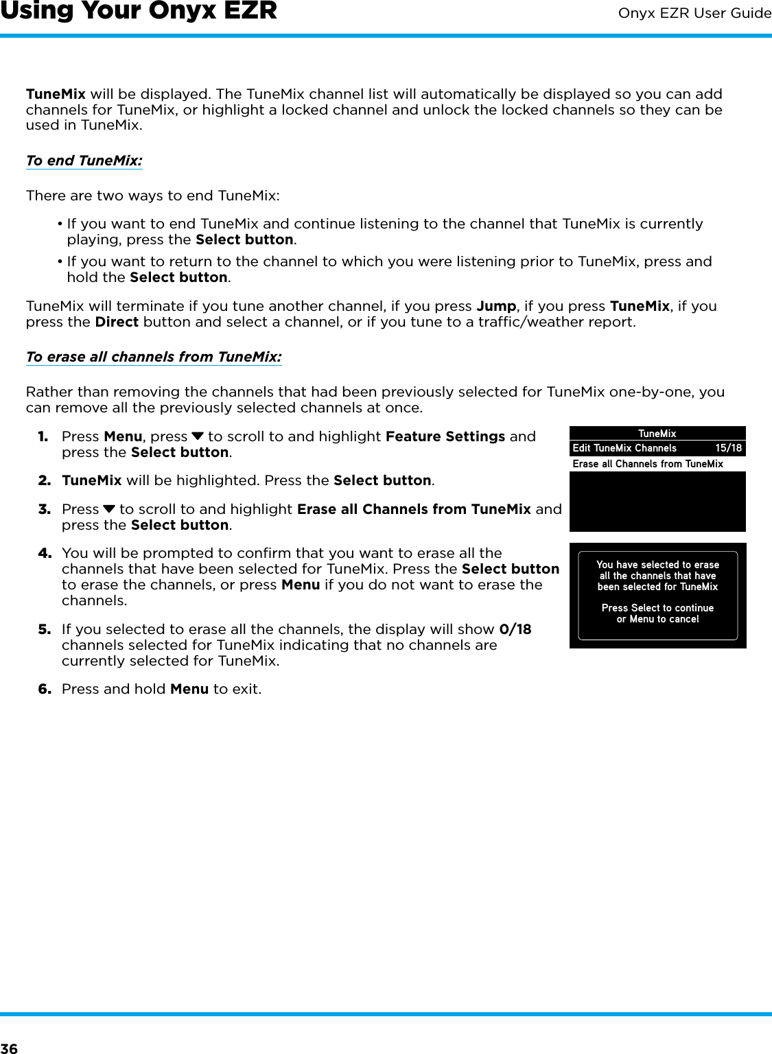 36Onyx EZR User GuideUsing Your Onyx EZRTuneMix will be displayed. The TuneMix channel list will automatically be displayed so you can add channels for TuneMix, or highlight a locked channel and unlock the locked channels so they can be used in TuneMix.To end TuneMix:There are two ways to end TuneMix:•If you want to end TuneMix and continue listening to the channel that TuneMix is currently playing, press the Select button.•If you want to return to the channel to which you were listening prior to TuneMix, press and hold the Select button.TuneMix will terminate if you tune another channel, if you press Jump, if you press TuneMix, if you press the Direct button and select a channel, or if you tune to a trafﬁc/weather report.To erase all channels from TuneMix:Rather than removing the channels that had been previously selected for TuneMix one-by-one, you can remove all the previously selected channels at once.1.  Press Menu, press  to scroll to and highlight Feature Settings and press the Select button.2.  TuneMix will be highlighted. Press the Select button.3.  Press  to scroll to and highlight Erase all Channels from TuneMix and press the Select button.4.  You will be prompted to confirm that you want to erase all the channels that have been selected for TuneMix. Press the Select button to erase the channels, or press Menu if you do not want to erase the channels.5.  If you selected to erase all the channels, the display will show 0/18 channels selected for TuneMix indicating that no channels are currently selected for TuneMix.6.  Press and hold Menu to exit.Edit TuneMix ChannelsErase all Channels from TuneMixTuneMix15/18You have selected to eraseall the channels that havebeen selected for TuneMixPress Select to continueor Menu to cancel