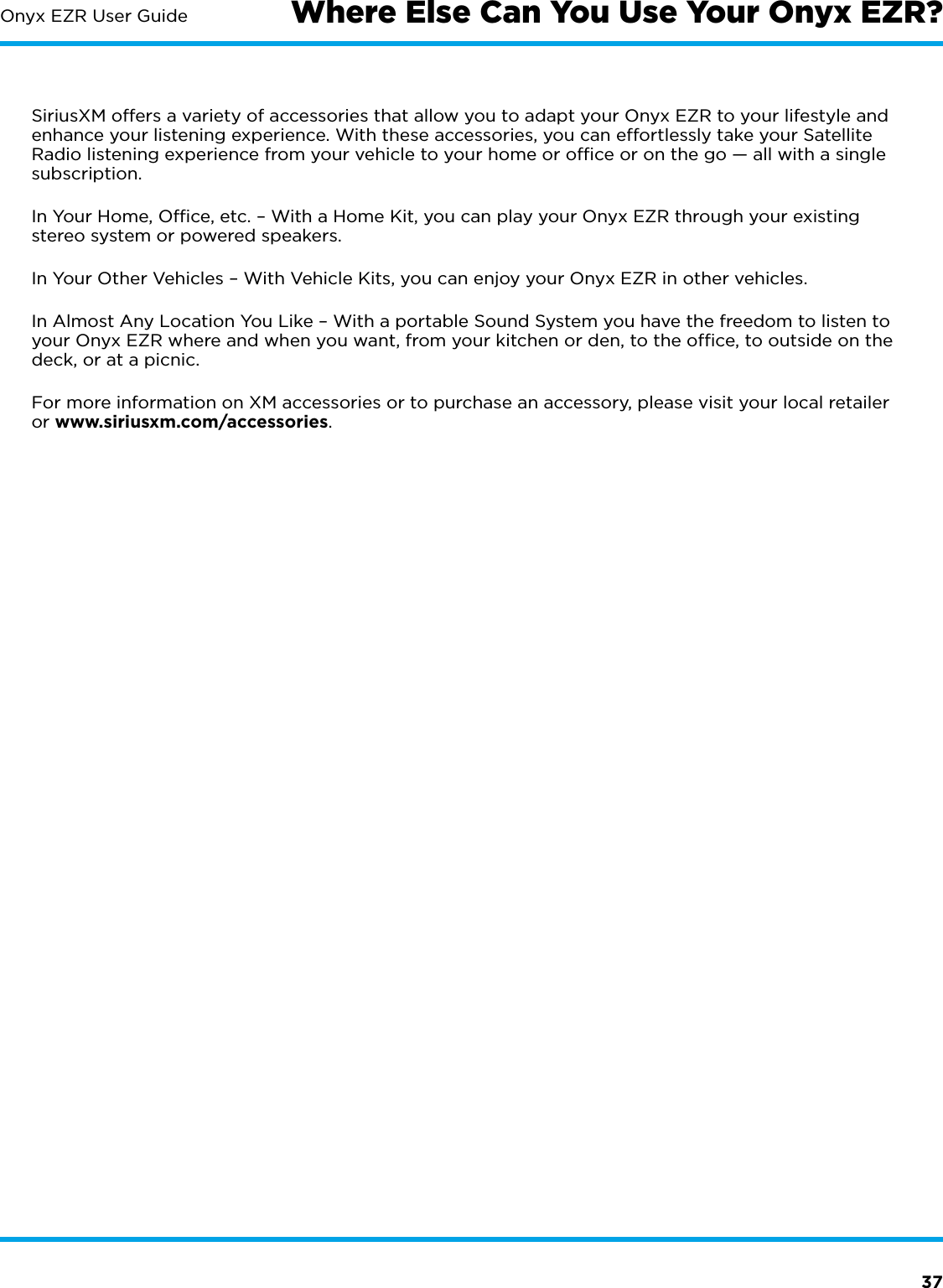 37Onyx EZR User GuideSiriusXM offers a variety of accessories that allow you to adapt your Onyx EZR to your lifestyle and enhance your listening experience. With these accessories, you can effortlessly take your Satellite Radio listening experience from your vehicle to your home or ofﬁce or on the go — all with a single subscription.In Your Home, Ofﬁce, etc. – With a Home Kit, you can play your Onyx EZR through your existing stereo system or powered speakers.In Your Other Vehicles – With Vehicle Kits, you can enjoy your Onyx EZR in other vehicles. In Almost Any Location You Like – With a portable Sound System you have the freedom to listen to your Onyx EZR where and when you want, from your kitchen or den, to the ofﬁce, to outside on the deck, or at a picnic.For more information on XM accessories or to purchase an accessory, please visit your local retailer or www.siriusxm.com/accessories.Where Else Can You Use Your Onyx EZR?