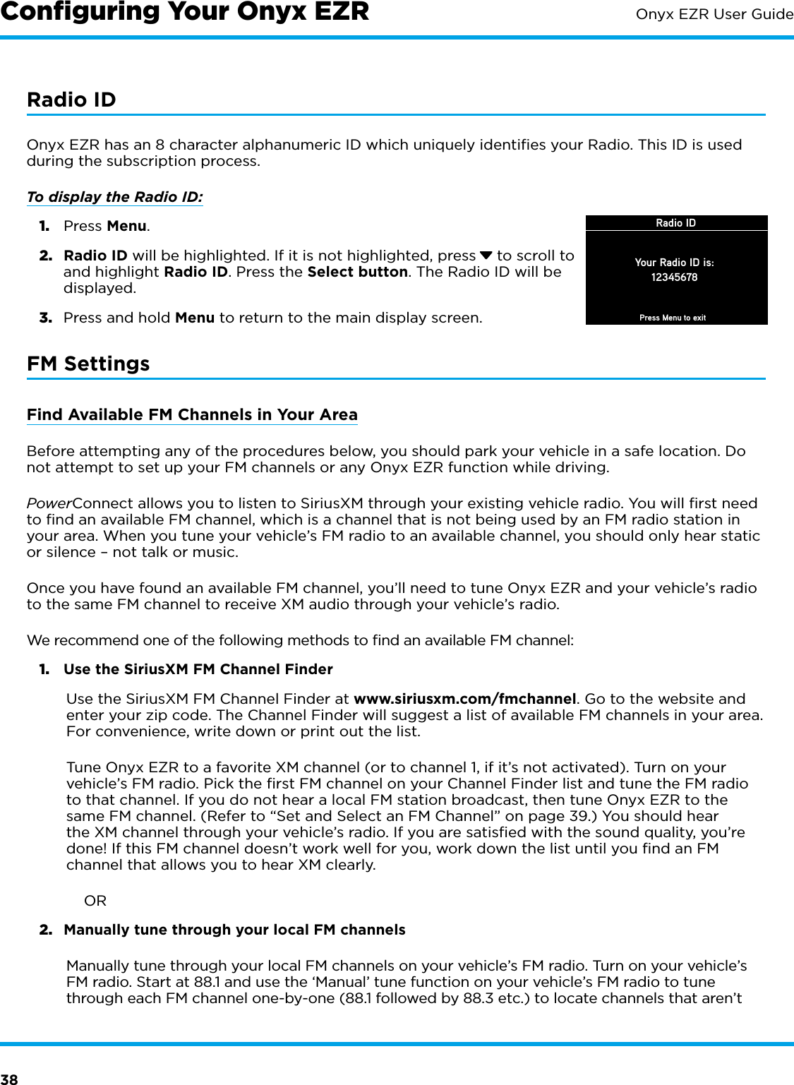 38Onyx EZR User GuideRadio IDOnyx EZR has an 8 character alphanumeric ID which uniquely identiﬁes your Radio. This ID is used during the subscription process.To display the Radio ID: 1.  Press Menu.2.  Radio ID will be highlighted. If it is not highlighted, press  to scroll to and highlight Radio ID. Press the Select button. The Radio ID will be displayed.3.  Press and hold Menu to return to the main display screen.FM SettingsFind Available FM Channels in Your AreaBefore attempting any of the procedures below, you should park your vehicle in a safe location. Do not attempt to set up your FM channels or any Onyx EZR function while driving.PowerConnect allows you to listen to SiriusXM through your existing vehicle radio. You will ﬁrst need to ﬁnd an available FM channel, which is a channel that is not being used by an FM radio station in your area. When you tune your vehicle’s FM radio to an available channel, you should only hear static or silence – not talk or music. Once you have found an available FM channel, you’ll need to tune Onyx EZR and your vehicle’s radio to the same FM channel to receive XM audio through your vehicle’s radio.We recommend one of the following methods to ﬁnd an available FM channel:1.  Use the SiriusXM FM Channel FinderUse the SiriusXM FM Channel Finder at www.siriusxm.com/fmchannel. Go to the website and enter your zip code. The Channel Finder will suggest a list of available FM channels in your area. For convenience, write down or print out the list.Tune Onyx EZR to a favorite XM channel (or to channel 1, if it’s not activated). Turn on your vehicle’s FM radio. Pick the ﬁrst FM channel on your Channel Finder list and tune the FM radio to that channel. If you do not hear a local FM station broadcast, then tune Onyx EZR to the same FM channel. (Refer to “Set and Select an FM Channel” on page 39.) You should hear the XM channel through your vehicle’s radio. If you are satisﬁed with the sound quality, you’re done! If this FM channel doesn’t work well for you, work down the list until you ﬁnd an FM channel that allows you to hear XM clearly.             OR2.  Manually tune through your local FM channels Manually tune through your local FM channels on your vehicle’s FM radio. Turn on your vehicle’s FM radio. Start at 88.1 and use the ‘Manual’ tune function on your vehicle’s FM radio to tune through each FM channel one-by-one (88.1 followed by 88.3 etc.) to locate channels that aren’t Conﬁguring Your Onyx EZRRadio IDYour Radio ID is:12345678Press Menu to exit