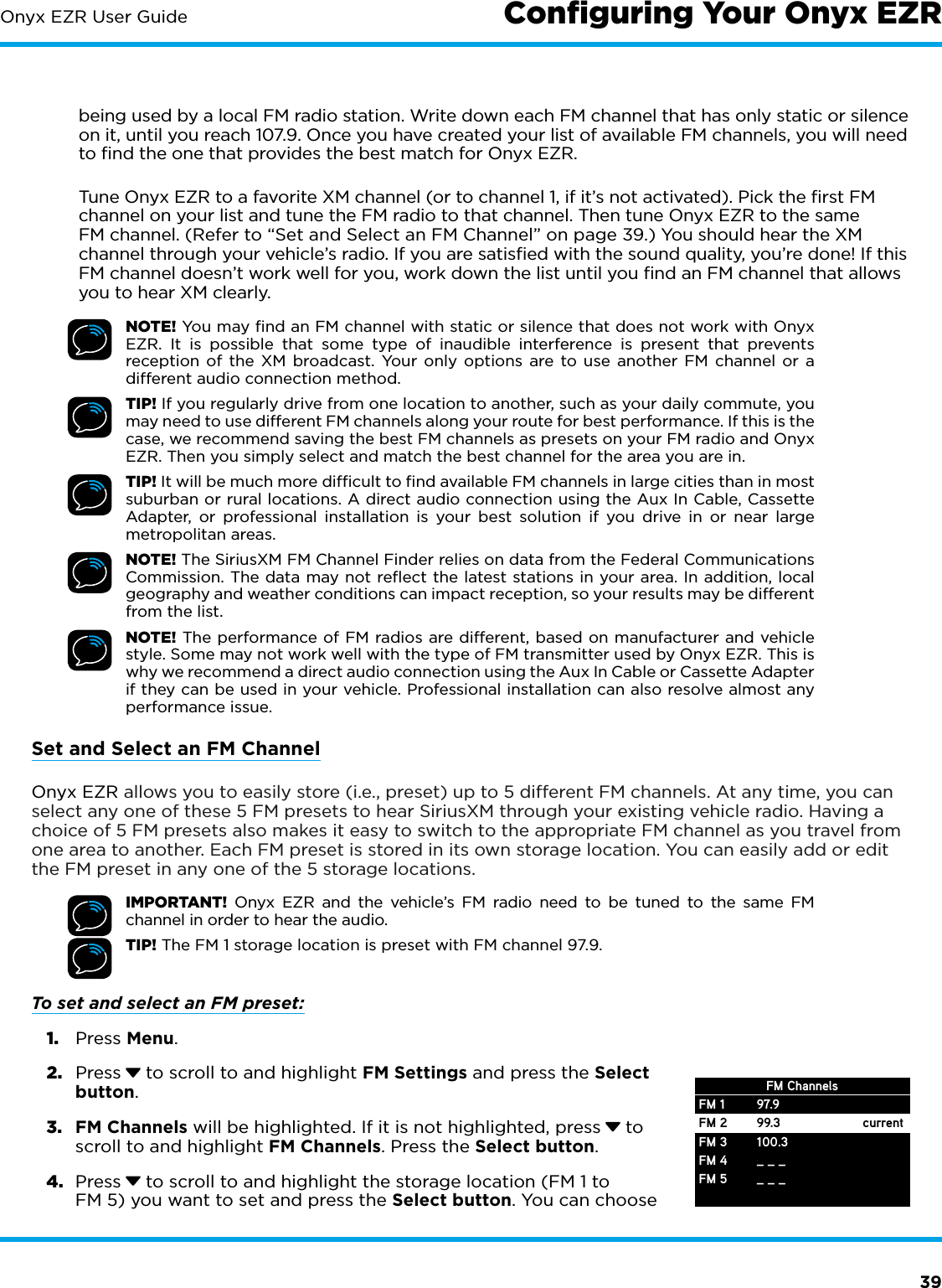 39Onyx EZR User Guidebeing used by a local FM radio station. Write down each FM channel that has only static or silence on it, until you reach 107.9. Once you have created your list of available FM channels, you will need to ﬁnd the one that provides the best match for Onyx EZR.Tune Onyx EZR to a favorite XM channel (or to channel 1, if it’s not activated). Pick the ﬁrst FM channel on your list and tune the FM radio to that channel. Then tune Onyx EZR to the same FM channel. (Refer to “Set and Select an FM Channel” on page 39.) You should hear the XM channel through your vehicle’s radio. If you are satisﬁed with the sound quality, you’re done! If this FM channel doesn’t work well for you, work down the list until you ﬁnd an FM channel that allows you to hear XM clearly.NOTE! You may ﬁnd an FM channel with static or silence that does not work with Onyx EZR. It is possible that some type of inaudible interference is present that prevents reception of the XM broadcast. Your only options are to use another FM channel or a different audio connection method.TIP! If you regularly drive from one location to another, such as your daily commute, you may need to use different FM channels along your route for best performance. If this is the case, we recommend saving the best FM channels as presets on your FM radio and Onyx EZR. Then you simply select and match the best channel for the area you are in.TIP! It will be much more difﬁcult to ﬁnd available FM channels in large cities than in most suburban or rural locations. A direct audio connection using the Aux In Cable, Cassette Adapter, or professional installation is your best solution if you drive in or near large metropolitan areas.NOTE! The SiriusXM FM Channel Finder relies on data from the Federal Communications Commission. The data may not reﬂect the latest stations in your area. In addition, local geography and weather conditions can impact reception, so your results may be different from the list.NOTE! The performance of FM radios are different, based on manufacturer and vehicle style. Some may not work well with the type of FM transmitter used by Onyx EZR. This is why we recommend a direct audio connection using the Aux In Cable or Cassette Adapter if they can be used in your vehicle. Professional installation can also resolve almost any performance issue.Set and Select an FM ChannelOnyx EZR allows you to easily store (i.e., preset) up to 5 different FM channels. At any time, you can select any one of these 5 FM presets to hear SiriusXM through your existing vehicle radio. Having a choice of 5 FM presets also makes it easy to switch to the appropriate FM channel as you travel from one area to another. Each FM preset is stored in its own storage location. You can easily add or edit the FM preset in any one of the 5 storage locations.IMPORTANT! Onyx EZR and the vehicle’s FM radio need to be tuned to the same FM channel in order to hear the audio.TIP! The FM 1 storage location is preset with FM channel 97.9.To set and select an FM preset: 1.  Press Menu.2.  Press  to scroll to and highlight FM Settings and press the Select button.3.  FM Channels will be highlighted. If it is not highlighted, press  to scroll to and highlight FM Channels. Press the Select button.4.  Press  to scroll to and highlight the storage location (FM 1 to FM 5) you want to set and press the Select button. You can choose FM 1FM 2FM 3FM 4FM 597.999.3100.3_ _ __ _ _currentFM ChannelsConﬁguring Your Onyx EZR