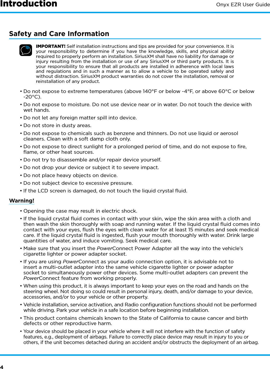 4Onyx EZR User GuideSafety and Care InformationIMPORTANT! Self installation instructions and tips are provided for your convenience. It is your responsibility to determine if you have the knowledge, skills, and physical ability required to properly perform an installation. SiriusXM shall have no liability for damage or injury resulting from the installation or use of any SiriusXM or third party products. It is your responsibility to ensure that all products are installed in adherence with local laws and regulations and in such a manner as to allow a vehicle to be operated safely and without distraction. SiriusXM product warranties do not cover the installation, removal or reinstallation of any product.•Do not expose to extreme temperatures (above 140°F or below -4°F, or above 60°C or below -20°C).• Do not expose to moisture. Do not use device near or in water. Do not touch the device with wet hands.• Do not let any foreign matter spill into device.• Do not store in dusty areas.• Do not expose to chemicals such as benzene and thinners. Do not use liquid or aerosol cleaners. Clean with a soft damp cloth only.•Do not expose to direct sunlight for a prolonged period of time, and do not expose to ﬁre, ﬂame, or other heat sources.• Do not try to disassemble and/or repair device yourself.• Do not drop your device or subject it to severe impact.• Do not place heavy objects on device.• Do not subject device to excessive pressure.• If the LCD screen is damaged, do not touch the liquid crystal ﬂuid.Warning!•Opening the case may result in electric shock.•If the liquid crystal ﬂuid comes in contact with your skin, wipe the skin area with a cloth and then wash the skin thoroughly with soap and running water. If the liquid crystal ﬂuid comes into contact with your eyes, ﬂush the eyes with clean water for at least 15 minutes and seek medical care. If the liquid crystal ﬂuid is ingested, ﬂush your mouth thoroughly with water. Drink large quantities of water, and induce vomiting. Seek medical care.•Make sure that you insert the PowerConnect Power Adapter all the way into the vehicle’s cigarette lighter or power adapter socket.•If you are using PowerConnect as your audio connection option, it is advisable not to insert a multi-outlet adapter into the same vehicle cigarette lighter or power adapter socket to simultaneously power other devices. Some multi-outlet adapters can prevent the PowerConnect feature from working properly.•When using this product, it is always important to keep your eyes on the road and hands on the steering wheel. Not doing so could result in personal injury, death, and/or damage to your device, accessories, and/or to your vehicle or other property.•Vehicle installation, service activation, and Radio conﬁguration functions should not be performed while driving. Park your vehicle in a safe location before beginning installation.•This product contains chemicals known to the State of California to cause cancer and birth defects or other reproductive harm.•Your device should be placed in your vehicle where it will not interfere with the function of safety features, e.g., deployment of airbags. Failure to correctly place device may result in injury to you or others, if the unit becomes detached during an accident and/or obstructs the deployment of an airbag.Introduction