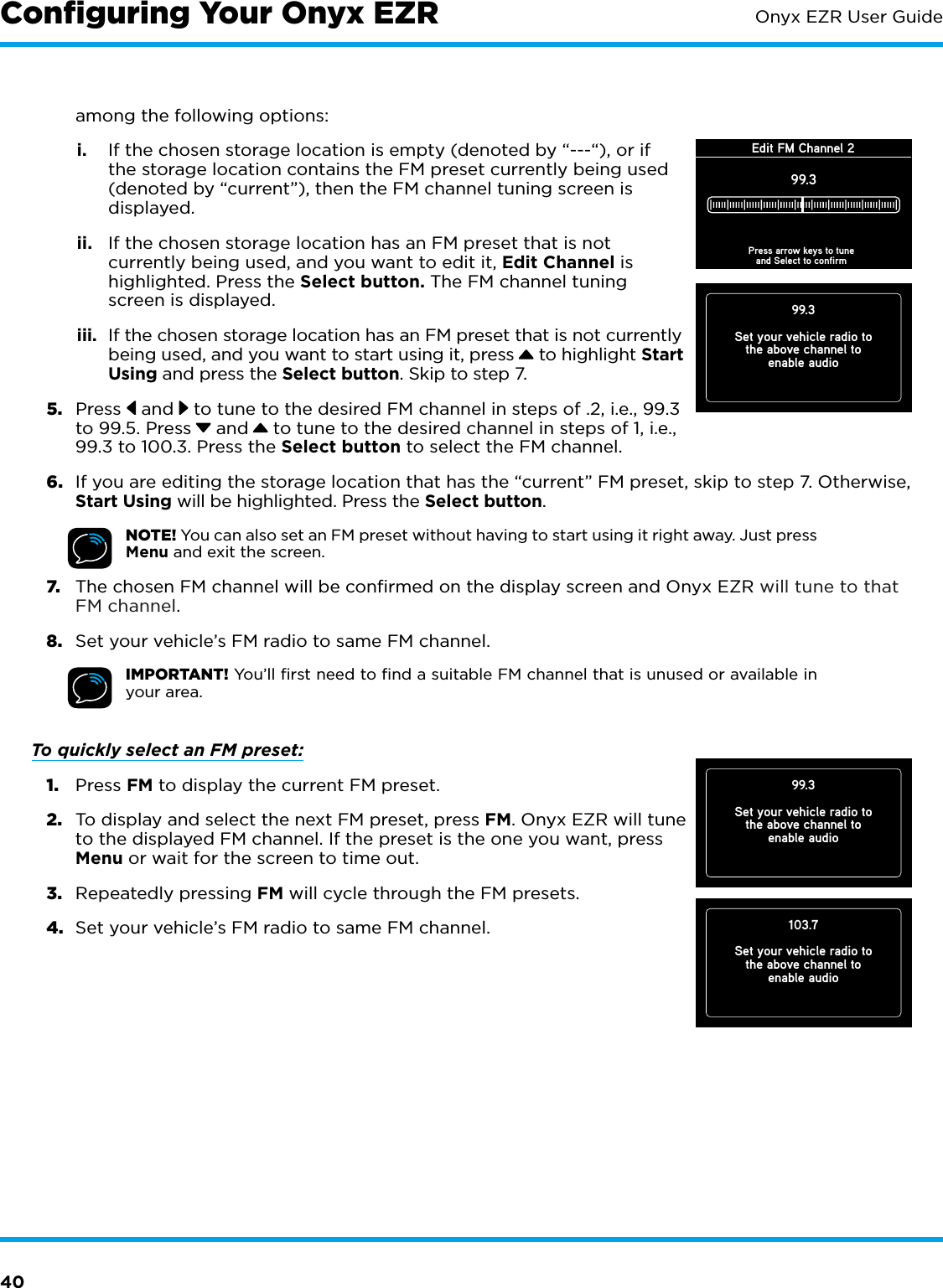 40Onyx EZR User Guideamong the following options:i.  If the chosen storage location is empty (denoted by “---“), or if the storage location contains the FM preset currently being used (denoted by “current”), then the FM channel tuning screen is displayed.  ii.  If the chosen storage location has an FM preset that is not currently being used, and you want to edit it, Edit Channel is highlighted. Press the Select button. The FM channel tuning screen is displayed. iii.  If the chosen storage location has an FM preset that is not currently being used, and you want to start using it, press  to highlight Start Using and press the Select button. Skip to step 7. 5.  Press  and  to tune to the desired FM channel in steps of .2, i.e., 99.3 to 99.5. Press  and  to tune to the desired channel in steps of 1, i.e., 99.3 to 100.3. Press the Select button to select the FM channel.6.  If you are editing the storage location that has the “current” FM preset, skip to step 7. Otherwise, Start Using will be highlighted. Press the Select button.NOTE! You can also set an FM preset without having to start using it right away. Just press Menu and exit the screen.7.  The chosen FM channel will be confirmed on the display screen and Onyx EZR will tune to that FM channel.8.  Set your vehicle’s FM radio to same FM channel.IMPORTANT! You’ll ﬁrst need to ﬁnd a suitable FM channel that is unused or available in your area. To quickly select an FM preset: 1.  Press FM to display the current FM preset.2.  To display and select the next FM preset, press FM. Onyx EZR will tune to the displayed FM channel. If the preset is the one you want, press Menu or wait for the screen to time out. 3.  Repeatedly pressing FM will cycle through the FM presets.4.  Set your vehicle’s FM radio to same FM channel.99.3Set your vehicle radio tothe above channel toenable audio103.7Set your vehicle radio tothe above channel toenable audio99.3Set your vehicle radio tothe above channel toenable audioEdit FM Channel 299.3Press arrow keys to tuneand Select to confirmConﬁguring Your Onyx EZR