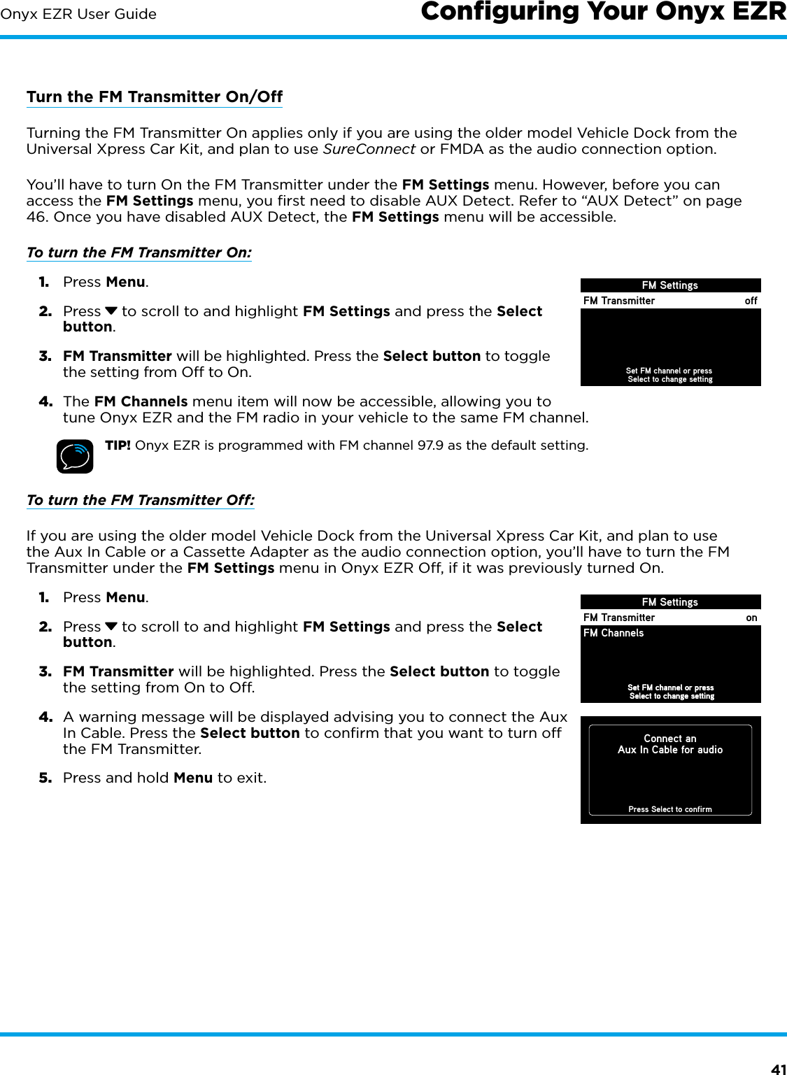 41Onyx EZR User GuideTurn the FM Transmitter On/OffTurning the FM Transmitter On applies only if you are using the older model Vehicle Dock from the Universal Xpress Car Kit, and plan to use SureConnect or FMDA as the audio connection option.You’ll have to turn On the FM Transmitter under the FM Settings menu. However, before you can access the FM Settings menu, you ﬁrst need to disable AUX Detect. Refer to “AUX Detect” on page 46. Once you have disabled AUX Detect, the FM Settings menu will be accessible.To turn the FM Transmitter On: 1.  Press Menu. 2.  Press  to scroll to and highlight FM Settings and press the Select button. 3.  FM Transmitter will be highlighted. Press the Select button to toggle the setting from Off to On. 4.  The FM Channels menu item will now be accessible, allowing you to tune Onyx EZR and the FM radio in your vehicle to the same FM channel.TIP! Onyx EZR is programmed with FM channel 97.9 as the default setting.To turn the FM Transmitter Off: If you are using the older model Vehicle Dock from the Universal Xpress Car Kit, and plan to use the Aux In Cable or a Cassette Adapter as the audio connection option, you’ll have to turn the FM Transmitter under the FM Settings menu in Onyx EZR Off, if it was previously turned On.1.  Press Menu. 2.  Press  to scroll to and highlight FM Settings and press the Select button.3.  FM Transmitter will be highlighted. Press the Select button to toggle the setting from On to Off.4.  A warning message will be displayed advising you to connect the Aux In Cable. Press the Select button to confirm that you want to turn off the FM Transmitter. 5.  Press and hold Menu to exit.FM SettingsSet FM channel or press Select to change settingSet FM channel or press Select to change settingFM TransmitterJump SettingsFM ChannelsonFM SettingsFM Transmitter offSet FM channel or press Select to change settingConnect anAux In Cable for audioPress Select to confirmConﬁguring Your Onyx EZR