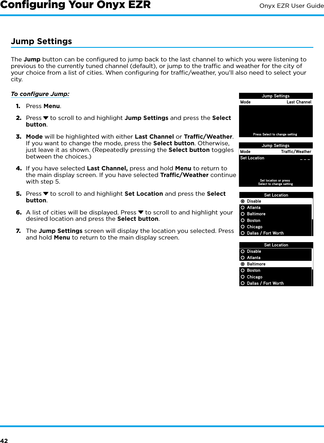 42Onyx EZR User GuideJump SettingsThe Jump button can be conﬁgured to jump back to the last channel to which you were listening to previous to the currently tuned channel (default), or jump to the trafﬁc and weather for the city of your choice from a list of cities. When conﬁguring for trafﬁc/weather, you’ll also need to select your city.To conﬁgure Jump:1.  Press Menu. 2.  Press  to scroll to and highlight Jump Settings and press the Select button.3.  Mode will be highlighted with either Last Channel or Traffic/Weather. If you want to change the mode, press the Select button. Otherwise, just leave it as shown. (Repeatedly pressing the Select button toggles between the choices.)4.  If you have selected Last Channel, press and hold Menu to return to the main display screen. If you have selected Traffic/Weather continue with step 5.5.  Press  to scroll to and highlight Set Location and press the Select button.6.  A list of cities will be displayed. Press   to scroll to and highlight your desired location and press the Select button. 7.  The Jump Settings screen will display the location you selected. Press and hold Menu to return to the main display screen.Conﬁguring Your Onyx EZRSet LocationDisableAtlantaBaltimoreBostonChicagoDallas / Fort WorthJump SettingsSet location or press Select to change settingModeSet LocationTraffic/Weather_ _ _ Jump SettingsPress Select to change settingMode Last ChannelSet LocationDisableAtlantaBaltimoreBostonChicagoDallas / Fort Worth