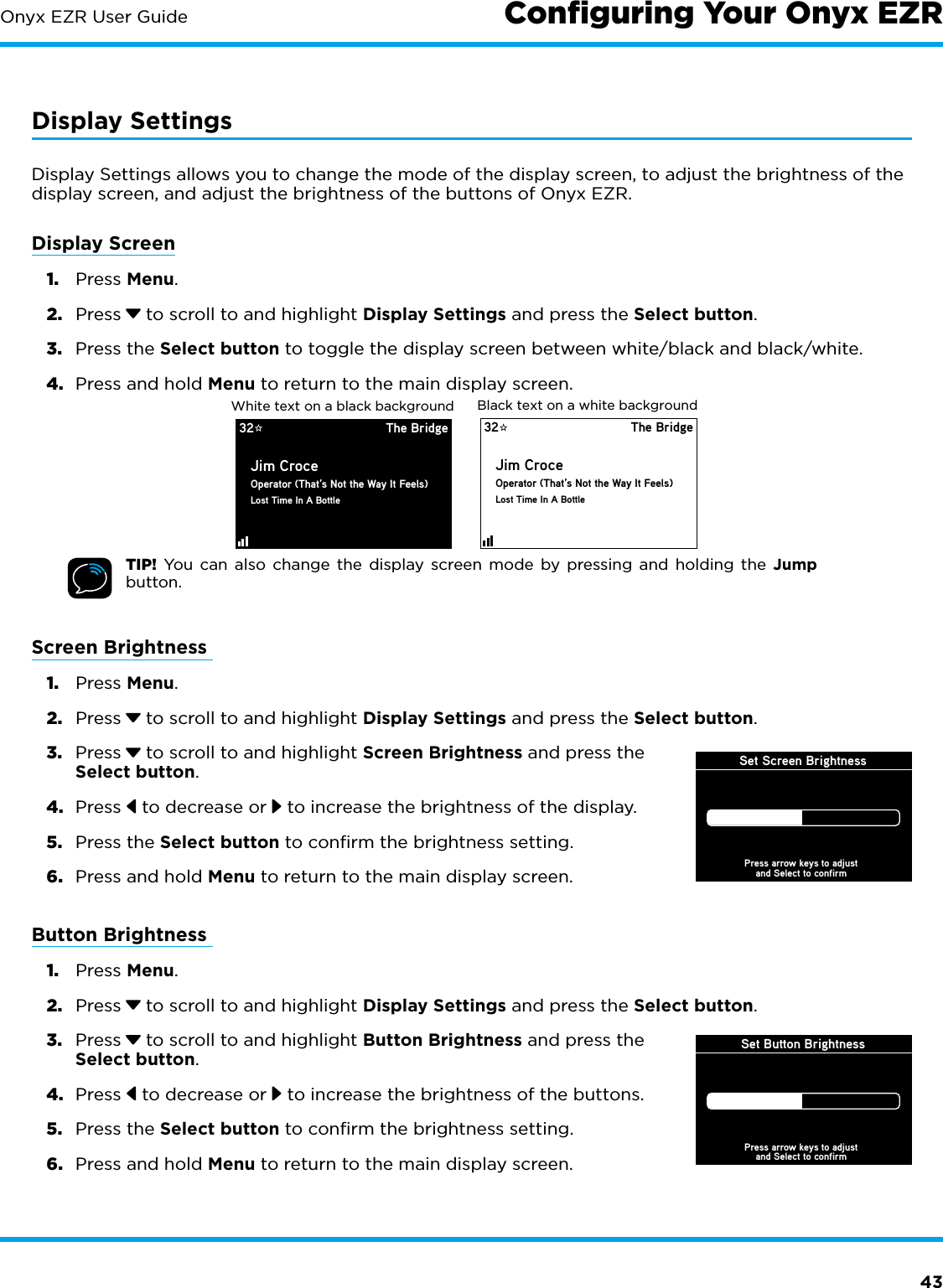 43Onyx EZR User GuideDisplay SettingsDisplay Settings allows you to change the mode of the display screen, to adjust the brightness of the display screen, and adjust the brightness of the buttons of Onyx EZR.Display Screen1.  Press Menu.2.  Press  to scroll to and highlight Display Settings and press the Select button.3.  Press the Select button to toggle the display screen between white/black and black/white.4.  Press and hold Menu to return to the main display screen.TIP! You can also change the display screen mode by pressing and holding the Jump button.Screen Brightness 1.  Press Menu.2.  Press  to scroll to and highlight Display Settings and press the Select button.3.  Press  to scroll to and highlight Screen Brightness and press the Select button.4.  Press   to decrease or   to increase the brightness of the display.5.  Press the Select button to confirm the brightness setting.6.  Press and hold Menu to return to the main display screen.Button Brightness 1.  Press Menu.2.  Press  to scroll to and highlight Display Settings and press the Select button.3.  Press  to scroll to and highlight Button Brightness and press the Select button.4.  Press   to decrease or   to increase the brightness of the buttons.5.  Press the Select button to confirm the brightness setting.6.  Press and hold Menu to return to the main display screen.Conﬁguring Your Onyx EZR32 The BridgeJim CroceOperator (That’s Not the Way It Feels)Lost Time In A BottleBlack text on a white background32 The BridgeJim CroceOperator (That’s Not the Way It Feels)Lost Time In A BottleWhite text on a black backgroundSet Screen BrightnessPress arrow keys to adjustand Select to confirmSet Button BrightnessPress arrow keys to adjustand Select to confirm