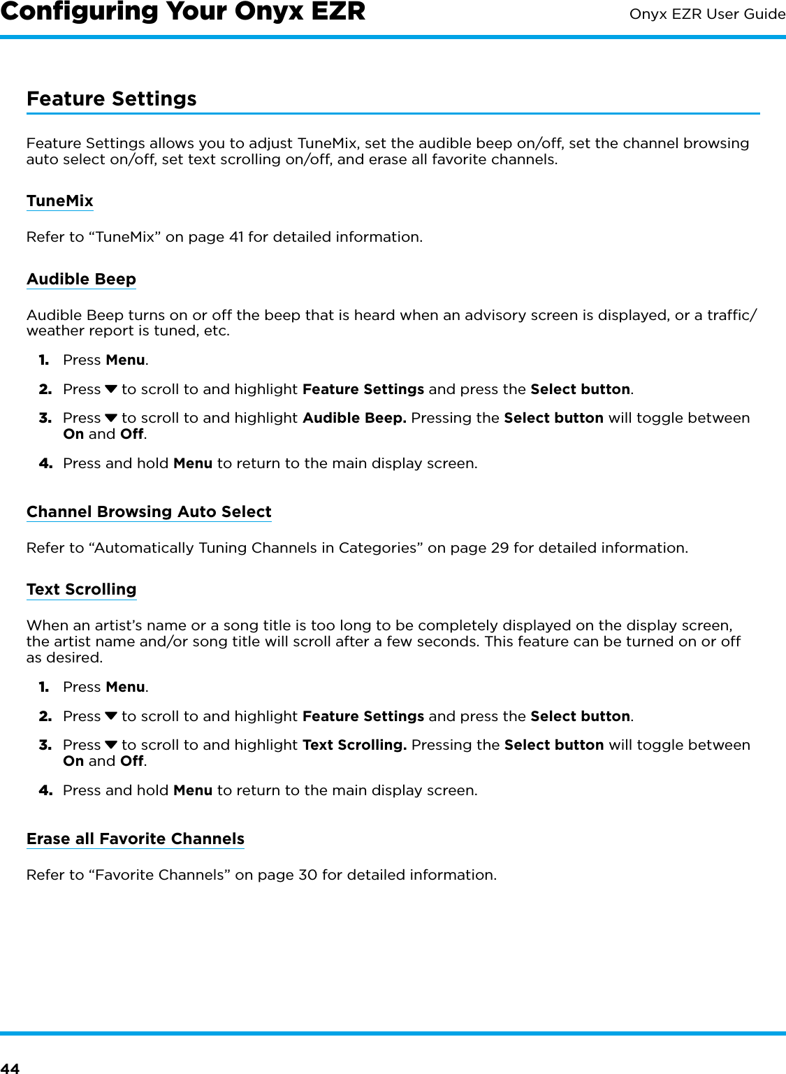 44Onyx EZR User GuideFeature SettingsFeature Settings allows you to adjust TuneMix, set the audible beep on/off, set the channel browsing auto select on/off, set text scrolling on/off, and erase all favorite channels.TuneMixRefer to “TuneMix” on page 41 for detailed information.Audible BeepAudible Beep turns on or off the beep that is heard when an advisory screen is displayed, or a trafﬁc/weather report is tuned, etc.1.  Press Menu.2.  Press  to scroll to and highlight Feature Settings and press the Select button.3.  Press  to scroll to and highlight Audible Beep. Pressing the Select button will toggle between On and Off.4.  Press and hold Menu to return to the main display screen.Channel Browsing Auto SelectRefer to “Automatically Tuning Channels in Categories” on page 29 for detailed information.Text ScrollingWhen an artist’s name or a song title is too long to be completely displayed on the display screen, the artist name and/or song title will scroll after a few seconds. This feature can be turned on or off as desired.1.  Press Menu.2.  Press  to scroll to and highlight Feature Settings and press the Select button.3.  Press  to scroll to and highlight Text Scrolling. Pressing the Select button will toggle between On and Off.4.  Press and hold Menu to return to the main display screen.Erase all Favorite ChannelsRefer to “Favorite Channels” on page 30 for detailed information.Conﬁguring Your Onyx EZR