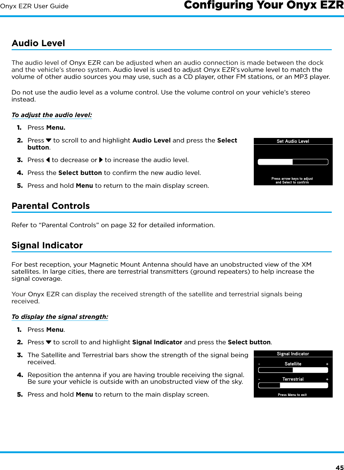 45Onyx EZR User GuideAudio LevelThe audio level of Onyx EZR can be adjusted when an audio connection is made between the dock and the vehicle’s stereo system. Audio level is used to adjust Onyx EZR’s volume level to match the volume of other audio sources you may use, such as a CD player, other FM stations, or an MP3 player.Do not use the audio level as a volume control. Use the volume control on your vehicle’s stereo instead. To adjust the audio level: 1.  Press Menu.2.  Press  to scroll to and highlight Audio Level and press the Select button. 3.  Press   to decrease or   to increase the audio level.4.  Press the Select button to confirm the new audio level.5.  Press and hold Menu to return to the main display screen.Parental ControlsRefer to “Parental Controls” on page 32 for detailed information.Signal IndicatorFor best reception, your Magnetic Mount Antenna should have an unobstructed view of the XM satellites. In large cities, there are terrestrial transmitters (ground repeaters) to help increase the signal coverage.Your Onyx EZR can display the received strength of the satellite and terrestrial signals being received. To display the signal strength: 1.  Press Menu.2.  Press  to scroll to and highlight Signal Indicator and press the Select button.3.  The Satellite and Terrestrial bars show the strength of the signal being received.4.  Reposition the antenna if you are having trouble receiving the signal. Be sure your vehicle is outside with an unobstructed view of the sky.5.  Press and hold Menu to return to the main display screen.Signal IndicatorPress Menu to exitSatellite-+Terrestrial-+Conﬁguring Your Onyx EZRSet Audio LevelPress arrow keys to adjustand Select to confirm
