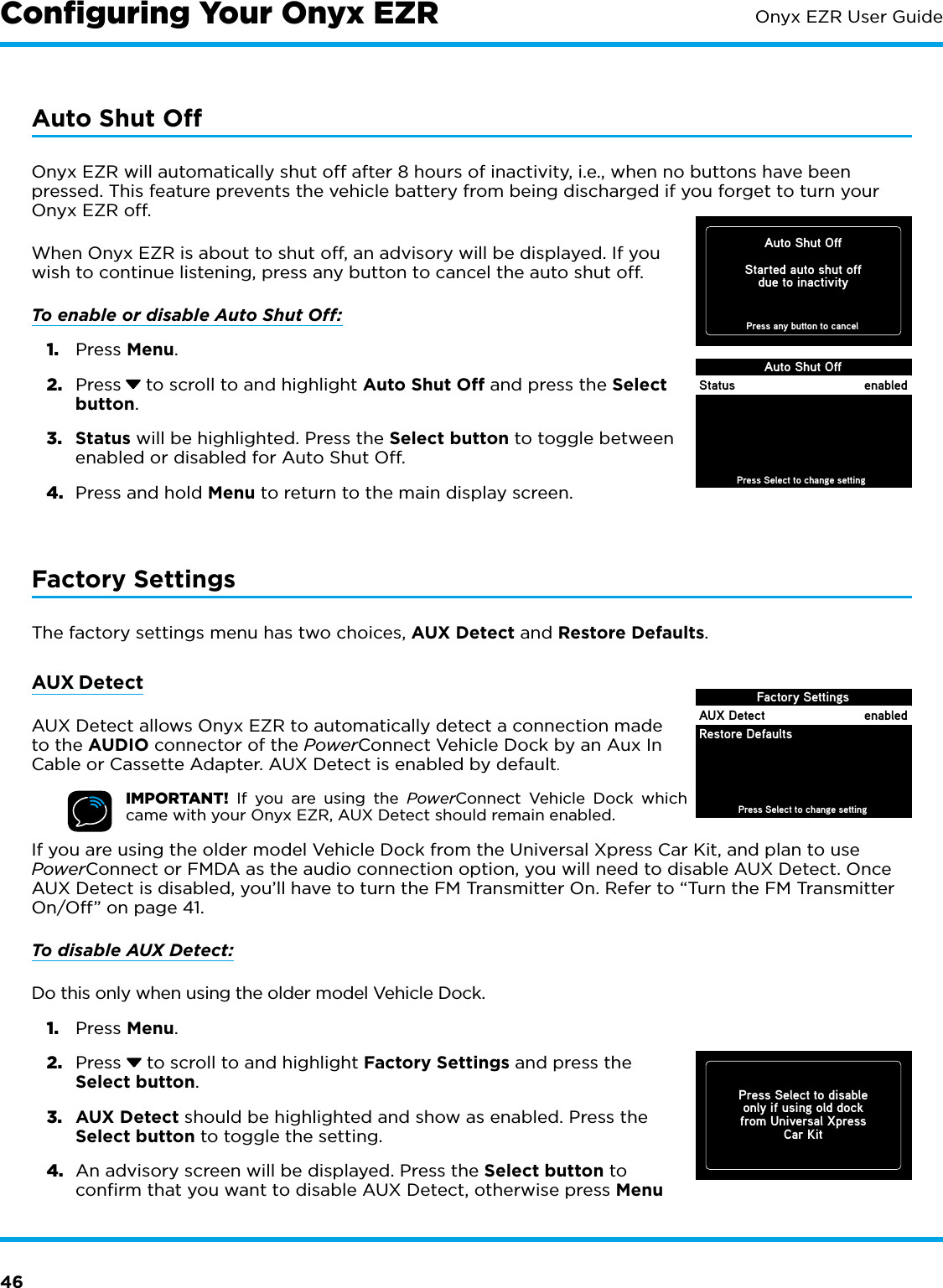 46Onyx EZR User GuideAuto Shut OffOnyx EZR will automatically shut off after 8 hours of inactivity, i.e., when no buttons have been pressed. This feature prevents the vehicle battery from being discharged if you forget to turn your Onyx EZR off. When Onyx EZR is about to shut off, an advisory will be displayed. If you wish to continue listening, press any button to cancel the auto shut off.To enable or disable Auto Shut Off: 1.  Press Menu.2.  Press  to scroll to and highlight Auto Shut Off and press the Select button.3.  Status will be highlighted. Press the Select button to toggle between enabled or disabled for Auto Shut Off.4.  Press and hold Menu to return to the main display screen.Factory SettingsThe factory settings menu has two choices, AUX Detect and Restore Defaults.AUX DetectAUX Detect allows Onyx EZR to automatically detect a connection made to the AUDIO connector of the PowerConnect Vehicle Dock by an Aux In Cable or Cassette Adapter. AUX Detect is enabled by default.IMPORTANT! If you are using the PowerConnect Vehicle Dock which came with your Onyx EZR, AUX Detect should remain enabled.If you are using the older model Vehicle Dock from the Universal Xpress Car Kit, and plan to use PowerConnect or FMDA as the audio connection option, you will need to disable AUX Detect. Once AUX Detect is disabled, you’ll have to turn the FM Transmitter On. Refer to “Turn the FM Transmitter On/Off” on page 41.To disable AUX Detect:Do this only when using the older model Vehicle Dock.1.  Press Menu.2.  Press   to scroll to and highlight Factory Settings and press the Select button. 3.  AUX Detect should be highlighted and show as enabled. Press the Select button to toggle the setting.4.  An advisory screen will be displayed. Press the Select button to confirm that you want to disable AUX Detect, otherwise press Menu Factory Settings Press Select to change settingAUX DetectRestore DefaultsenabledPress Select to disableonly if using old dockfrom Universal XpressCar KitConﬁguring Your Onyx EZRAuto Shut OffStarted auto shut offdue to inactivity Press any button to cancelAuto Shut OffPress Select to change settingStatus enabled