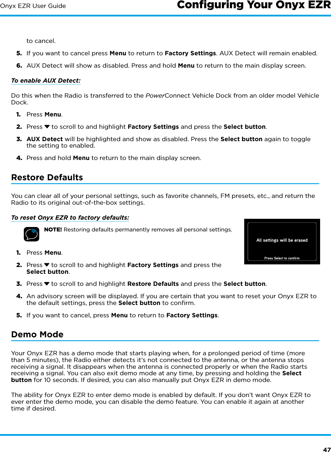 47Onyx EZR User Guide Conﬁguring Your Onyx EZRto cancel.5.  If you want to cancel press Menu to return to Factory Settings. AUX Detect will remain enabled.6.  AUX Detect will show as disabled. Press and hold Menu to return to the main display screen.To enable AUX Detect:Do this when the Radio is transferred to the PowerConnect Vehicle Dock from an older model Vehicle Dock.1.  Press Menu.2.  Press   to scroll to and highlight Factory Settings and press the Select button.3.  AUX Detect will be highlighted and show as disabled. Press the Select button again to toggle the setting to enabled.4.  Press and hold Menu to return to the main display screen.Restore DefaultsYou can clear all of your personal settings, such as favorite channels, FM presets, etc., and return the Radio to its original out-of-the-box settings.To reset Onyx EZR to factory defaults:NOTE! Restoring defaults permanently removes all personal settings.1.  Press Menu. 2.  Press  to scroll to and highlight Factory Settings and press the Select button.3.  Press  to scroll to and highlight Restore Defaults and press the Select button.4.  An advisory screen will be displayed. If you are certain that you want to reset your Onyx EZR to the default settings, press the Select button to confirm.5.  If you want to cancel, press Menu to return to Factory Settings.Demo ModeYour Onyx EZR has a demo mode that starts playing when, for a prolonged period of time (more than 5 minutes), the Radio either detects it’s not connected to the antenna, or the antenna stops receiving a signal. It disappears when the antenna is connected properly or when the Radio starts receiving a signal. You can also exit demo mode at any time, by pressing and holding the Select button for 10 seconds. If desired, you can also manually put Onyx EZR in demo mode.The ability for Onyx EZR to enter demo mode is enabled by default. If you don’t want Onyx EZR to ever enter the demo mode, you can disable the demo feature. You can enable it again at another time if desired.All settings will be erasedPress Select to confirm