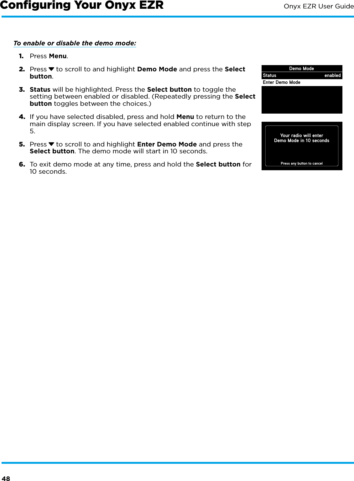 48Onyx EZR User GuideTo enable or disable the demo mode: 1.  Press Menu.2.  Press  to scroll to and highlight Demo Mode and press the Select button.3.  Status will be highlighted. Press the Select button to toggle the setting between enabled or disabled. (Repeatedly pressing the Select button toggles between the choices.)4.  If you have selected disabled, press and hold Menu to return to the main display screen. If you have selected enabled continue with step 5. 5.  Press  to scroll to and highlight Enter Demo Mode and press the Select button. The demo mode will start in 10 seconds.6.  To exit demo mode at any time, press and hold the Select button for 10 seconds.Conﬁguring Your Onyx EZRYour radio will enterDemo Mode in 10 secondsPress any button to cancelDemo ModeStatusEnter Demo Modeenabled