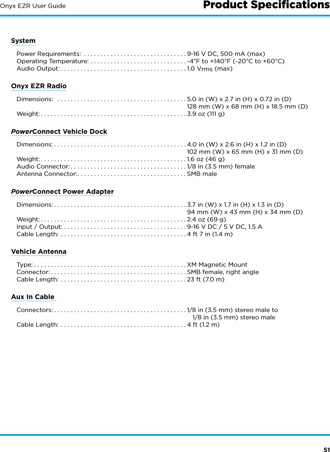 51Onyx EZR User GuideSystem  Power Requirements:  ...............................9-16 V DC, 500 mA (max)   Operating Temperature: .............................-4°F to +140°F (-20°C to +60°C)   Audio Output: ......................................1.0 Vrms (max)Onyx EZR Radio Dimensions:  .......................................5.0 in (W) x 2.7 in (H) x 0.72 in (D)    128 mm (W) x 68 mm (H) x 18.5 mm (D) Weight: ............................................3.9 oz (111 g)PowerConnect Vehicle Dock Dimensions: ........................................4.0 in (W) x 2.6 in (H) x 1.2 in (D)    102 mm (W) x 65 mm (H) x 31 mm (D) Weight: ............................................1.6 oz (46 g)  Audio Connector: ...................................1/8 in (3.5 mm) female  Antenna Connector: .................................SMB malePowerConnect Power Adapter Dimensions: ........................................3.7 in (W) x 1.7 in (H) x 1.3 in (D)    94 mm (W) x 43 mm (H) x 34 mm (D) Weight: ............................................2.4 oz (69 g)  Input / Output: .....................................9-16 V DC / 5 V DC, 1.5 A  Cable Length: ......................................4 ft 7 in (1.4 m)Vehicle Antenna Type: ..............................................XM Magnetic Mount Connector: .........................................SMB female, right angle  Cable Length: ......................................23 ft (7.0 m)Aux In Cable  Connectors: ........................................1/8 in (3.5 mm) stereo male to       1/8 in (3.5 mm) stereo male  Cable Length: ......................................4 ft (1.2 m)Product Speciﬁcations