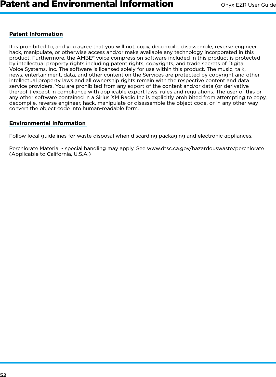 52Onyx EZR User GuidePatent and Environmental InformationPatent InformationIt is prohibited to, and you agree that you will not, copy, decompile, disassemble, reverse engineer, hack, manipulate, or otherwise access and/or make available any technology incorporated in this product. Furthermore, the AMBE® voice compression software included in this product is protected by intellectual property rights including patent rights, copyrights, and trade secrets of Digital Voice Systems, Inc. The software is licensed solely for use within this product. The music, talk, news, entertainment, data, and other content on the Services are protected by copyright and other intellectual property laws and all ownership rights remain with the respective content and data service providers. You are prohibited from any export of the content and/or data (or derivative thereof ) except in compliance with applicable export laws, rules and regulations. The user of this or any other software contained in a Sirius XM Radio Inc is explicitly prohibited from attempting to copy, decompile, reverse engineer, hack, manipulate or disassemble the object code, or in any other way convert the object code into human-readable form.Environmental Information Follow local guidelines for waste disposal when discarding packaging and electronic appliances.Perchlorate Material - special handling may apply. See www.dtsc.ca.gov/hazardouswaste/perchlorate (Applicable to California, U.S.A.)