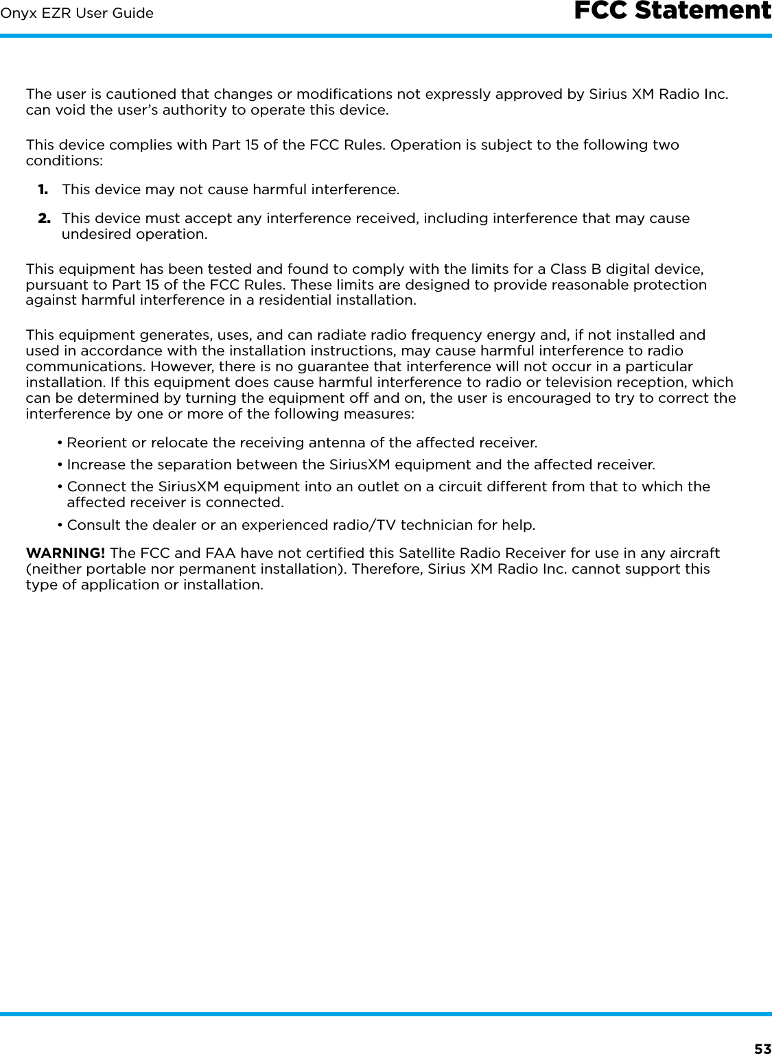 53Onyx EZR User Guide FCC StatementThe user is cautioned that changes or modiﬁcations not expressly approved by Sirius XM Radio Inc. can void the user’s authority to operate this device.This device complies with Part 15 of the FCC Rules. Operation is subject to the following two conditions:1.  This device may not cause harmful interference.2.  This device must accept any interference received, including interference that may cause undesired operation.This equipment has been tested and found to comply with the limits for a Class B digital device, pursuant to Part 15 of the FCC Rules. These limits are designed to provide reasonable protection against harmful interference in a residential installation.This equipment generates, uses, and can radiate radio frequency energy and, if not installed and used in accordance with the installation instructions, may cause harmful interference to radio communications. However, there is no guarantee that interference will not occur in a particular installation. If this equipment does cause harmful interference to radio or television reception, which can be determined by turning the equipment off and on, the user is encouraged to try to correct the interference by one or more of the following measures:•Reorient or relocate the receiving antenna of the affected receiver.•Increase the separation between the SiriusXM equipment and the affected receiver.•Connect the SiriusXM equipment into an outlet on a circuit different from that to which the affected receiver is connected.•Consult the dealer or an experienced radio/TV technician for help.WARNING! The FCC and FAA have not certiﬁed this Satellite Radio Receiver for use in any aircraft (neither portable nor permanent installation). Therefore, Sirius XM Radio Inc. cannot support this type of application or installation.