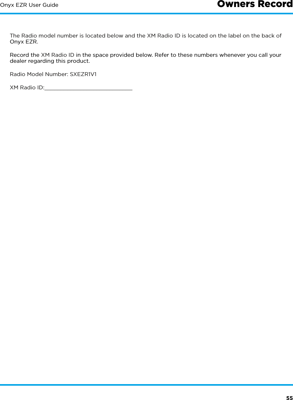55Onyx EZR User Guide Owners RecordThe Radio model number is located below and the XM Radio ID is located on the label on the back of Onyx EZR.Record the XM Radio ID in the space provided below. Refer to these numbers whenever you call your dealer regarding this product.Radio Model Number: SXEZR1V1XM Radio ID:___________________________