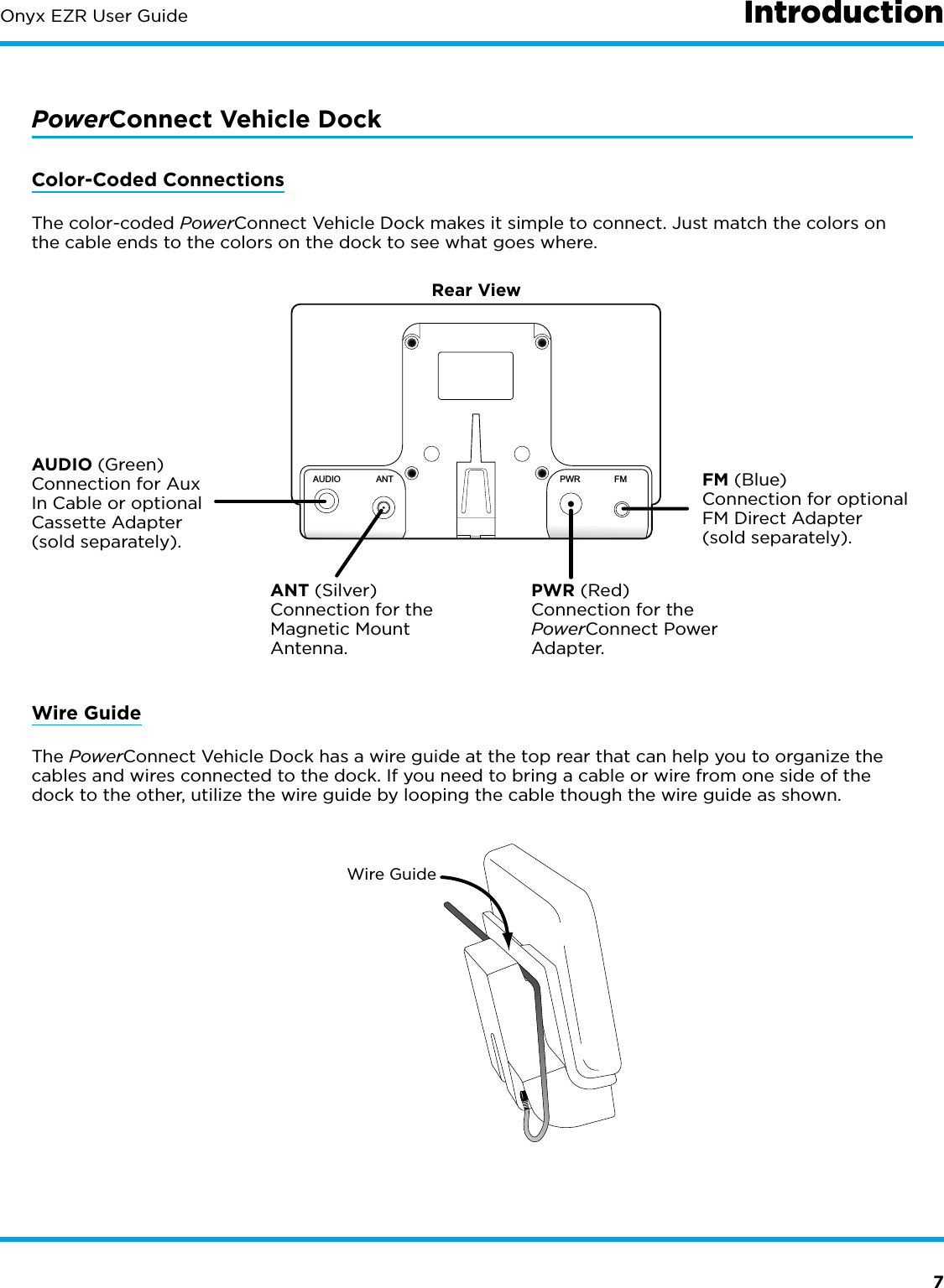 7Onyx EZR User Guide IntroductionPowerConnect Vehicle DockColor-Coded ConnectionsThe color-coded PowerConnect Vehicle Dock makes it simple to connect. Just match the colors on the cable ends to the colors on the dock to see what goes where.Rear ViewANT (Silver) Connection for the Magnetic Mount Antenna.AUDIO (Green) Connection for Aux In Cable or optional Cassette Adapter (sold separately). PWR (Red) Connection for the PowerConnect Power Adapter. FM (Blue) Connection for optional FM Direct Adapter (sold separately).AUDIOANT PWRFMWire GuideThe PowerConnect Vehicle Dock has a wire guide at the top rear that can help you to organize the cables and wires connected to the dock. If you need to bring a cable or wire from one side of the dock to the other, utilize the wire guide by looping the cable though the wire guide as shown.Wire Guide