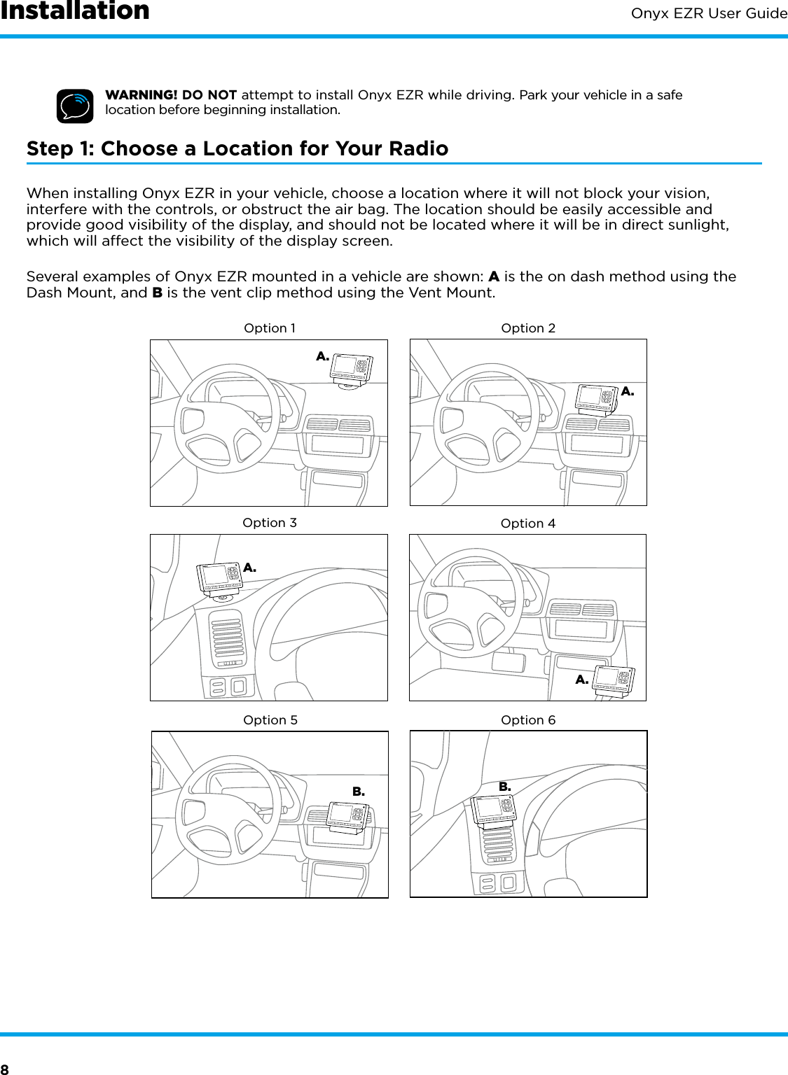 8Onyx EZR User GuideWARNING! DO NOT attempt to install Onyx EZR while driving. Park your vehicle in a safe location before beginning installation.Step 1: Choose a Location for Your RadioWhen installing Onyx EZR in your vehicle, choose a location where it will not block your vision, interfere with the controls, or obstruct the air bag. The location should be easily accessible and provide good visibility of the display, and should not be located where it will be in direct sunlight, which will affect the visibility of the display screen. Several examples of Onyx EZR mounted in a vehicle are shown: A is the on dash method using the Dash Mount, and B is the vent clip method using the Vent Mount.A.Option 4B.A.B.Option 3Option 5Option 6A.A.Option 1 Option 2Installation