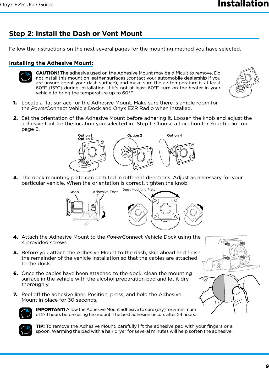 9Onyx EZR User Guide InstallationStep 2: Install the Dash or Vent MountFollow the instructions on the next several pages for the mounting method you have selected.Installing the Adhesive Mount:CAUTION! The adhesive used on the Adhesive Mount may be difﬁcult to remove. Do not install this mount on leather surfaces (contact your automobile dealership if you are unsure about your dash surface), and make sure the air temperature is at least 60°F (15°C) during installation. If it’s not at least 60°F, turn on the heater in your vehicle to bring the temperature up to 60°F.1.  Locate a flat surface for the Adhesive Mount. Make sure there is ample room for the PowerConnect Vehicle Dock and Onyx EZR Radio when installed.2.  Set the orientation of the Adhesive Mount before adhering it. Loosen the knob and adjust the adhesive foot for the location you selected in “Step 1: Choose a Location for Your Radio” on page 8.3.  The dock mounting plate can be tilted in different directions. Adjust as necessary for your particular vehicle. When the orientation is correct, tighten the knob.4.  Attach the Adhesive Mount to the PowerConnect Vehicle Dock using the 4 provided screws.5.  Before you attach the Adhesive Mount to the dash, skip ahead and finish the remainder of the vehicle installation so that the cables are attached to the dock.6.  Once the cables have been attached to the dock, clean the mounting surface in the vehicle with the alcohol preparation pad and let it dry thoroughly.7.  Peel off the adhesive liner. Position, press, and hold the Adhesive Mount in place for 30 seconds.IMPORTANT! Allow the Adhesive Mount adhesive to cure (dry) for a minimum of 2-4 hours before using the mount. The best adhesion occurs after 24 hours.TIP! To remove the Adhesive Mount, carefully lift the adhesive pad with your ﬁngers or a spoon. Warming the pad with a hair dryer for several minutes will help soften the adhesive.Option 1Option 3Option 2 Option 4Knob Adhesive FootDock Mounting PlateUDIO ANT FM