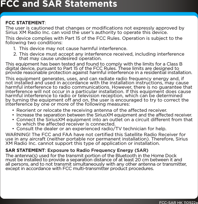 FCC and SAR StatementsFCC STATEMENT:The user is cautioned that changes or modiﬁcations not expressly approved by Sirius XM Radio Inc. can void the user’s authority to operate this device.This device complies with Part 15 of the FCC Rules. Operation is subject to the following two conditions:1.  This device may not cause harmful interference.2. This device must accept any interference received, including interference that may cause undesired operation.This equipment has been tested and found to comply with the limits for a Class B digital device, pursuant to Part 15 of the FCC Rules. These limits are designed to provide reasonable protection against harmful interference in a residential installation.This equipment generates, uses, and can radiate radio frequency energy and, if not installed and used in accordance with the installation instructions, may cause harmful interference to radio communications. However, there is no guarantee that interference will not occur in a particular installation. If this equipment does cause harmful interference to radio or television reception, which can be determined by turning the equipment off and on, the user is encouraged to try to correct the interference by one or more of the following measures:• Reorient or relocate the receiving antenna of the affected receiver.• Increase the separation between the SiriusXM equipment and the affected receiver.• Connect the SiriusXM equipment into an outlet on a circuit different from that to which the affected receiver is connected.• Consult the dealer or an experienced radio/TV technician for help.WARNING! The FCC and FAA have not certiﬁed this Satellite Radio Receiver for use in any aircraft (neither portable nor permanent installation). Therefore, Sirius XM Radio Inc. cannot support this type of application or installation.SAR STATEMENT: Exposure to Radio Frequency Energy (SAR)The antenna(s) used for the transmit portion of the Bluetooth in the Home Dock must be installed to provide a separation distance of at least 20 cm between it and all persons, and to not transmit simultaneously with any other antenna or transmitter, except in accordance with FCC multi-transmitter product procedures.FCC-SAR HK 110922a