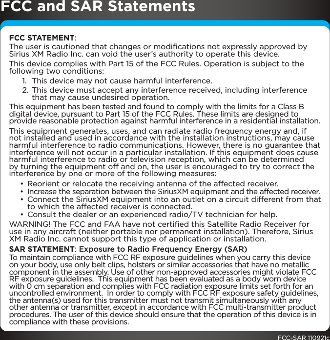 FCC and SAR StatementsFCC STATEMENT:The user is cautioned that changes or modiﬁcations not expressly approved by Sirius XM Radio Inc. can void the user’s authority to operate this device.This device complies with Part 15 of the FCC Rules. Operation is subject to the following two conditions:1.  This device may not cause harmful interference.2. This device must accept any interference received, including interference that may cause undesired operation.This equipment has been tested and found to comply with the limits for a Class B digital device, pursuant to Part 15 of the FCC Rules. These limits are designed to provide reasonable protection against harmful interference in a residential installation.This equipment generates, uses, and can radiate radio frequency energy and, if not installed and used in accordance with the installation instructions, may cause harmful interference to radio communications. However, there is no guarantee that interference will not occur in a particular installation. If this equipment does cause harmful interference to radio or television reception, which can be determined by turning the equipment off and on, the user is encouraged to try to correct the interference by one or more of the following measures:• Reorient or relocate the receiving antenna of the affected receiver.• Increase the separation between the SiriusXM equipment and the affected receiver.• Connect the SiriusXM equipment into an outlet on a circuit different from that to which the affected receiver is connected.• Consult the dealer or an experienced radio/TV technician for help.WARNING! The FCC and FAA have not certiﬁed this Satellite Radio Receiver for use in any aircraft (neither portable nor permanent installation). Therefore, Sirius XM Radio Inc. cannot support this type of application or installation.SAR STATEMENT: Exposure to Radio Frequency Energy (SAR)To maintain compliance with FCC RF exposure guidelines when you carry this device on your body, use only belt clips, holsters or similar accessories that have no metallic component in the assembly. Use of other non-approved accessories might violate FCC RF exposure guidelines.  This equipment has been evaluated as a body worn device with 0 cm separation and complies with FCC radiation exposure limits set forth for an uncontrolled environment.  In order to comply with FCC RF exposure safety guidelines, the antenna(s) used for this transmitter must not transmit simultaneously with any other antenna or transmitter, except in accordance with FCC multi-transmitter product procedures. The user of this device should ensure that the operation of this device is in compliance with these provisions.FCC-SAR 110921c