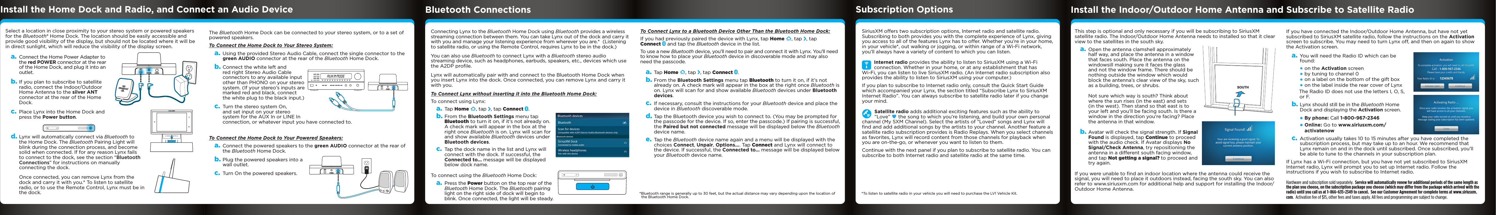 Select a location in close proximity to your stereo system or powered speakers for the Bluetooth® Home Dock. The location should be easily accessible and provide good visibility of the display, but should not be located where it will be in direct sunlight, which will reduce the visibility of the display screen.a. Connect the Home Power Adapter to the red POWER connector at the rear of the Home Dock, and plug it into an outlet.b. If you plan to subscribe to satellite radio, connect the Indoor/Outdoor Home Antenna to the silver ANT connector at the rear of the Home Dock. c. Place Lynx into the Home Dock and press the Power button.d. Lynx will automatically connect via Bluetooth to the Home Dock. The Bluetooth Pairing Light will blink during the connection process, and become solid when connected. If for any reason Lynx fails to connect to the dock, see the section “Bluetooth Connections” for instructions on manually connecting the dock. Once connected, you can remove Lynx from the dock and carry it with you.* To listen to satellite radio, or to use the Remote Control, Lynx must be in the dock.AUDIOPOWERANTIf you have connected the Indoor/Outdoor Home Antenna, but have not yet subscribed to SiriusXM satellite radio, follow the instructions on the Activation screen to subscribe. You may need to turn Lynx off, and then on again to show the Activation screen. a. You will need the Radio ID which can be found:•on the Activation screen•by tuning to channel 0•on a label on the bottom of the gift box•on the label inside the rear cover of LynxThe Radio ID does not use the letters I, O, S, or F.b. Lynx should still be in the Bluetooth Home Dock and displaying the Activation screen.  •By phone: Call 1-800-967-2346•Online: Go to www.siriusxm.com/activatenowc. Activation usually takes 10 to 15 minutes after you have completed the subscription process, but may take up to an hour. We recommend that Lynx remain on and in the dock until subscribed. Once subscribed, you’ll be able to tune to the channels in your subscription plan.If Lynx has a Wi-Fi connection, but you have not yet subscribed to SiriusXM Internet radio, Lynx will prompt you to set up Internet radio. Follow the instructions if you wish to subscribe to Internet radio.Hardware and subscription sold separately.  Service will automatically renew for additional periods of the same length as the plan you choose, on the subscription package you choose (which may differ from the package which arrived with the radio) until you call us at 1-866-635-2349 to cancel.  See our Customer Agreement for complete terms at www.siriusxm.com.  Activation fee of $15, other fees and taxes apply. All fees and programming are subject to change. Install the Home Dock and Radio, and Connect an Audio DeviceThe Bluetooth Home Dock can be connected to your stereo system, or to a set of powered speakers.To Connect the Home Dock to Your Stereo System:a. Using the provided Stereo Audio Cable, connect the single connector to the green AUDIO connector at the rear of the Bluetooth Home Dock.b. Connect the white left and red right Stereo Audio Cable connectors to any available input other than PHONO on your stereo system. (If your stereo’s inputs are marked red and black, connect the white plug to the black input.)c. Turn the stereo system On, and set input on your stereo system for the AUX In or LINE In connection, or whatever input you have connected to. To Connect the Home Dock to Your Powered Speakers:a. Connect the powered speakers to the green AUDIO connector at the rear of the Bluetooth Home Dock.b. Plug the powered speakers into a wall outlet.c. Turn On the powered speakers.AUDIOPOWERANTAUDIOPOWERANTBluetooth Connections Install the Indoor/Outdoor Home Antenna and Subscribe to Satellite RadioSubscription OptionsThis step is optional and only necessary if you will be subscribing to SiriusXM satellite radio. The Indoor/Outdoor Home Antenna needs to installed so that it clear view to the satellites in the south sky.a. Open the antenna clamshell approximately half way, and place the antenna in a window that faces south. Place the antenna on the windowsill making sure it faces the glass and not the window frame. There should be nothing outside the window which would block the antenna’s clear view of the sky, such as a building, trees, or shrubs. Not sure which way is south? Think about where the sun rises (in the east) and sets (in the west). Then stand so that east is to your left and you’ll be facing south. Is there a window in the direction you’re facing? Place the antenna in that window.b. Avatar will check the signal strength. If Signal Found is displayed, tap Continue to proceed with the audio check. If Avatar displays No Signal/Check Antenna, try repositioning the antenna in a different south facing window, and tap Not getting a signal? to proceed and try again.If you were unable to ﬁnd an indoor location where the antenna could receive the signal, you will need to place it outdoors instead, facing the south sky. You can also refer to www.siriusxm.com for additional help and support for installing the Indoor/Outdoor Home Antenna.SOUTHConnecting Lynx to the Bluetooth Home Dock using Bluetooth provides a wireless streaming connection between them. You can take Lynx out of the dock and carry it with you and manage your listening experience from wherever you are.*  (Listening to satellite radio, or using the Remote Control, requires Lynx to be in the dock.)You can also use Bluetooth to connect Lynx with a Bluetooth stereo audio streaming device, such as headphones, earbuds, speakers, etc., devices which use the A2DP proﬁle.Lynx will automatically pair with and connect to the Bluetooth Home Dock when you insert Lynx into the dock. Once connected, you can remove Lynx and carry it with you.To Connect Lynx without inserting it into the Bluetooth Home Dock: To connect using Lynx:a. Tap Home  , tap  , tap Connect  .b. From the Bluetooth Settings menu tap Bluetooth to turn it on, if it’s not already on. A check mark will appear in the box at the right once Bluetooth is on. Lynx will scan for and show available Bluetooth devices under Bluetooth devices.c. Tap the dock name in the list and Lynx will connect with the dock. If successful, the Connected to... message will be displayed below dock name.To connect using the Bluetooth Home Dock:a. Press the Power button on the top rear of the Bluetooth Home Dock. The Bluetooth pairing light on the right side of dock will begin to blink. Once connected, the light will be steady.To Connect Lynx to a Bluetooth Device Other Than the Bluetooth Home Dock:If you had previously paired the device with Lynx, tap Home  , tap  , tap Connect   and tap the Bluetooth device in the list. To use a new Bluetooth device, you’ll need to pair and connect it with Lynx. You’ll need to know how to place your Bluetooth device in discoverable mode and may also need the passcode.a. Tap Home  , tap  , tap Connect  .b. From the Bluetooth Settings menu tap Bluetooth to turn it on, if it’s not already on. A check mark will appear in the box at the right once Bluetooth is on. Lynx will scan for and show available Bluetooth devices under Bluetooth devices.c. If necessary, consult the instructions for your Bluetooth device and place the device in Bluetooth discoverable mode.d. Tap the Bluetooth device you wish to connect to. (You may be prompted for the passcode for the device. If so, enter the passcode.) If pairing is successful, the Paired but not connected message will be displayed below the Bluetooth device name. e. Tap the Bluetooth device name again and a menu will be displayed with the choices Connect, Unpair, Options.... Tap Connect and Lynx will connect to the device. If successful, the Connected to... message will be displayed below your Bluetooth device name.SiriusXM offers two subscription options, Internet radio and satellite radio. Subscribing to both provides you with the complete experience of Lynx, giving you access to all of the features Lynx has to offer. Whether you’re in your home, in your vehicle*, out walking or jogging, or within range of a Wi-Fi network, you’ll always have a variety of content to which you can listen.Internet radio provides the ability to listen to SiriusXM using a Wi-Fi connection. Whether in your home, or at any establishment that has Wi-Fi, you can listen to live SiriusXM radio. (An Internet radio subscription also provides the ability to listen to SiriusXM using your computer.)If you plan to subscribe to Internet radio only, consult the Quick Start Guide which accompanied your Lynx, the section titled “Subscribe Lynx to SiriusXM Internet Radio”. You can always subscribe to satellite radio later if you change your mind.Satellite radio adds additional exciting features such as the ability to “Love”   the song to which you’re listening, and build your own personal channel (My SXM Channel). Select the artists of “Loved” songs and Lynx will ﬁnd and add additional songs by the artists to your channel. Another feature a satellite radio subscription provides is Radio Replays. When you select channels as favorites, Lynx will record content from those channels for playback when you are on-the-go, or whenever you want to listen to them.Continue with the next panel if you plan to subscribe to satellite radio. You can subscribe to both Internet radio and satellite radio at the same time.*Bluetooth range is generally up to 30 feet, but the actual distance may vary depending upon the location of   the Bluetooth Home Dock. *To listen to satellite radio in your vehicle you will need to purchase the LV1 Vehicle Kit.  