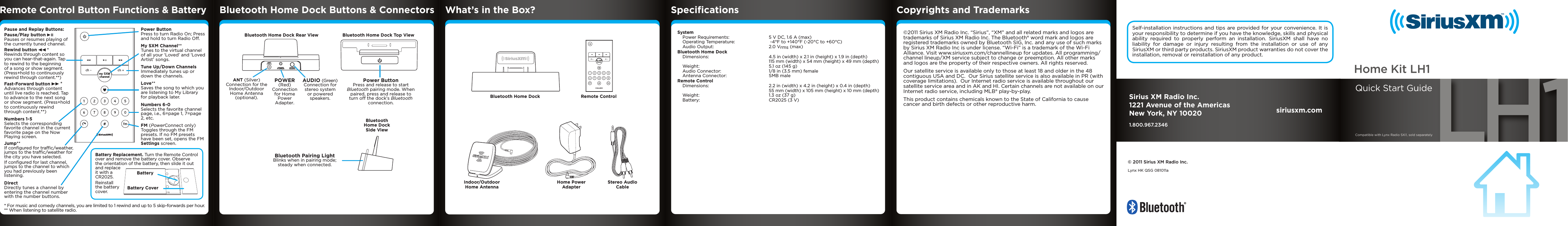 my SXMchannelBluetooth Home Dock Remote ControlHome Power AdapterIndoor/Outdoor Home AntennaStereo Audio CableAUDIOPOWERANTBluetooth Home Dock Rear View Bluetooth Home Dock Top ViewBluetooth Home Dock Side ViewANT (Silver) Connection for the Indoor/Outdoor Home Antenna (optional).AUDIO (Green) Connection for stereo system or powered speakers. Power Button  Press and release to start Bluetooth pairing mode. When paired, press and release to turn off the dock’s Bluetooth connection.Bluetooth Pairing Light    Blinks when in pairing mode; steady when connected. POWER (Red) Connection for Home Power Adapter. What’s in the Box? Copyrights and TrademarksBluetooth Home Dock Buttons &amp; Connectors©2011 Sirius XM Radio Inc. “Sirius”, “XM” and all related marks and logos are trademarks of Sirius XM Radio Inc. The Bluetooth® word mark and logos are registered trademarks owned by Bluetooth SIG, Inc. and any use of such marks by Sirius XM Radio Inc is under license. “Wi-Fi” is a trademark of the Wi-Fi Alliance. Visit www.siriusxm.com/channellineup for updates. All programming/channel lineup/XM service subject to change or preemption. All other marks and logos are the property of their respective owners. All rights reserved.Our satellite service is available only to those at least 18 and older in the 48 contiguous USA and DC.  Our Sirius satellite service is also available in PR (with coverage limitations).  Our Internet radio service is available throughout our satellite service area and in AK and HI. Certain channels are not available on our Internet radio service, including MLB® play-by-play.This product contains chemicals known to the State of California to cause cancer and birth defects or other reproductive harm.SpeciﬁcationsSystem  Power Requirements:  5 V DC, 1.6 A (max)   Operating Temperature:   -4°F to +140°F (-20°C to +60°C)   Audio Output:  2.0 Vrms (max)Bluetooth Home Dock  Dimensions:  4.5 in (width) x 2.1 in (height) x 1.9 in (depth)     115 mm (width) x 54 mm (height) x 49 mm (depth)   Weight:  5.1 oz (145 g)   Audio Connector:  1/8 in (3.5 mm) female   Antenna Connector:  SMB maleRemote Control  Dimensions:   2.2 in (width) x 4.2 in (height) x 0.4 in (depth)     55 mm (width) x 105 mm (height) x 10 mm (depth)   Weight:  1.3 oz (37 g)   Battery:  CR2025 (3 V)Self-installation instructions and tips are provided for your convenience. It is your responsibility to determine if you have the knowledge, skills and physical ability required to properly perform an installation. SiriusXM shall have no liability for damage or injury resulting from the installation or use of any SiriusXM or third party products. SiriusXM product warranties do not cover the installation, removal or reinstallation of any product.my SXMchannelPower ButtonPress to turn Radio On; Press and hold to turn Radio Off.Numbers 1-5 Selects the corresponding favorite channel in the current favorite page on the Now Playing screen.Jump** If conﬁgured for trafﬁc/weather, jumps to the trafﬁc/weather for the city you have selected.If conﬁgured for last channel, jumps to the channel to which you had previously been listening.Numbers 6-0 Selects the favorite channel page, i.e., 6=page 1, 7=page 2, etc.FM (PowerConnect only)Toggles through the FM presets. If no FM presets have been set, opens the FM Settings screen.Direct Directly tunes a channel by entering the channel number with the number buttons.Tune Up/Down ChannelsImmediately tunes up or down the channels.Love**Saves the song to which you are listening to My Library for playback later.   My SXM Channel**Tunes to the virtual channel of all your ‘Loved’ and ‘Loved Artist’ songs.Pause and Replay Buttons:Pause/Play button   Pauses or resumes playing of the currently tuned channel.Rewind button   * Rewinds through content so you can hear-that-again. Tap to rewind to the beginning of a song or show segment. (Press+hold to continuously rewind through content.**)Fast-Forward button  * Advances through content until live radio is reached. Tap to advance to the next song or show segment. (Press+hold to continuously rewind through content.**)* For music and comedy channels, you are limited to 1 rewind and up to 5 skip-forwards per hour.** When listening to satellite radio.Remote Control Button Functions &amp; BatteryBattery Replacement. Turn the Remote Control over and remove the battery cover. Observe the orientation of the battery, then slide it out and replace it with a CR2025.Reinstall the battery cover. BatteryBattery CoverSirius XM Radio Inc.1221 Avenue of the AmericasNew York, NY 100201.800.967.2346siriusxm.com© 2011 Sirius XM Radio Inc.Lynx HK QSG 081011a