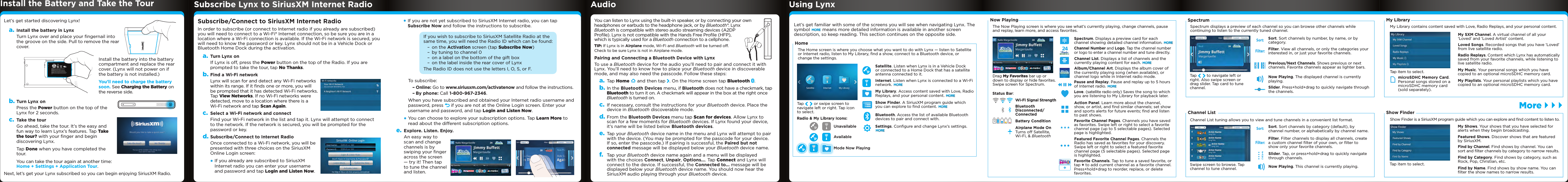 Let’s get started discovering Lynx!a. Install the battery in LynxTurn Lynx over and place your ﬁngernail into the groove on the side. Pull to remove the rear cover. Install the battery into the battery compartment and replace the rear cover. (Lynx will not power on if the battery is not installed.)You’ll need to charge the battery soon. See Charging the Battery on the reverse side.b. Turn Lynx onPress the Power button on the top of the Lynx for 2 seconds.c. Take the tourGo ahead, take the tour. It’s the easy and fun way to learn Lynx’s features. Tap Take the tour? with your ﬁnger and begin discovering Lynx.Tap Done when you have completed the tour.You can take the tour again at another time: Home + Settings + Application Tour.Next, let’s get your Lynx subscribed so you can begin enjoying SiriusXM Radio.Subscribe/Connect to SiriusXM Internet RadioIn order to subscribe (or connect to Internet radio if you already are subscribed) you will need to connect to a Wi-Fi® Internet connection, so be sure you are in a location where a Wi-Fi connection is available. If the Wi-Fi network is secured, you will need to know the password or key. Lynx should not be in a Vehicle Dock or Bluetooth Home Dock during the activation.a. Turn Lynx onIf Lynx is off, press the Power button on the top of the Radio. If you are prompted to take the tour, tap No Thanks.b. Find a Wi-Fi networkLynx will scan for and detect any Wi-Fi networks within its range. If it ﬁnds one or more, you will be prompted that it has detected Wi-Fi networks. Tap View Networks. If no Wi-Fi networks were detected, move to a location where there is a Wi-Fi network and tap Scan Again.c. Select a Wi-Fi network and connectFind your Wi-Fi network in the list and tap it. Lynx will attempt to connect to the network. If the network is secured, you will be prompted for the password or key.d. Subscribe/Connect to Internet RadioOnce connected to a Wi-Fi network, you will be presented with three choices on the SiriusXM Online Login screen:•If you already are subscribed to SiriusXM Internet radio you can enter your username and password and tap Login and Listen Now.Subscribe Lynx to SiriusXM Internet Radio Audio Using LynxInstall the Battery and Take the Tour !CAUTION: To prevent injury Do Not Drop, Disassemble, Crush, Puncture, or Dispose of in Fire or Water or Allow Metal to Touch Battery Terminals. See Manual for More Safety, Use and Care Information.ATTENTION:  Afin d’éviter tout accident, ne pas démonter, écraser, performer, incinérer ou immerger ni laisser les bornes de batterie entrer en contact avec le métal. Pour plus d’informations concernant la sécurité, l&apos;utilisation et les mises en garde, consultez le manuel.PRECAUCION: Para evitar lesiónes, no deje caer, desarmé, aplaste, perfore, incinere o sumerja en agua el producto, ni permita que los terminales de las baterías entren en contacto con superficies metálicas. Consulte el manual para más información relacionada con la seguridad, uso y mantenimiento del producto.MH29577•If you are not yet subscribed to SiriusXM Internet radio, you can tap Subscribe Now and follow the instructions to subscribe.  Let’s get familiar with some of the screens you will see when navigating Lynx. The symbol MORE means more detailed information is available in another screen description, so keep reading. This section continues on the opposite side.You can listen to Lynx using the built-in speaker, or by connecting your own headphones or earbuds to the headphone jack, or by Bluetooth®. Lynx Bluetooth is compatible with stereo audio streaming devices (A2DP Proﬁle). Lynx is not compatible with the Hands Free Proﬁle (HFP), which is typically used for a Bluetooth connection to a cellphone.TIP: If Lynx is in Airplane mode, Wi-Fi and Bluetooth will be turned off. Check to be sure Lynx is not in Airplane mode.Pairing and Connecting a Bluetooth Device with LynxTo use a Bluetooth device for the audio you’ll need to pair and connect it with Lynx. You’ll need to know how to place your Bluetooth device in discoverable mode, and may also need the passcode. Follow these steps:a. Tap Home   and then tap  . On the Home screen tap Bluetooth  .b. In the Bluetooth Devices menu, if Bluetooth does not have a checkmark, tap Bluetooth to turn it on. A checkmark will appear in the box at the right once Bluetooth is turned on.c. If necessary, consult the instructions for your Bluetooth device. Place the device in Bluetooth discoverable mode.d. From the Bluetooth Devices menu tap Scan for devices. Allow Lynx to scan for a few moments for Bluetooth devices. If Lynx found your device, it’s name will be listed below Bluetooth devices.e. Tap your Bluetooth device name in the menu and Lynx will attempt to pair with the device. (You may be prompted for the passcode for your device. If so, enter the passcode.) If pairing is successful, the Paired but not connected message will be displayed below your Bluetooth device name. f.  Tap your Bluetooth device name again and a menu will be displayed with the choices Connect, Unpair, Options.... Tap Connect and Lynx will connect to the device. If successful, the Connected to... message will be displayed below your Bluetooth device name. You should now hear the SiriusXM audio playing through your Bluetooth device.Sort:Filter:Sort. Sort channels by number, by name, or by category.    Filter. View all channels, or only the categories your interested in, or just your favorite channels.    Previous/Next Channels. Shows previous or next channels. Favorite channels appear as lighter bars.    Slider. Press+hold+drag to quickly navigate through the channels.   Now Playing. The displayed channel is currently playing.Tap   to navigate left or right. Also swipe screen or drag slider. Tap card to tune channel. SpectrumMore } } }If you wish to subscribe to SiriusXM Satellite Radio at the same time, you will need the Radio ID which can be found: – on the Activation screen (tap Subscribe Now) – by tuning to channel 0 – on a label on the bottom of the gift box – on the label inside the rear cover of LynxThe Radio ID does not use the letters I, O, S, or F.  To subscribe: – Online: Go to www.siriusxm.com/activatenow and follow the instructions. – By phone: Call 1-800-967-2346.  When you have subscribed and obtained your Internet radio username and password, press   if you are not at the Online Login screen. Enter your username and password, and tap Login and Listen Now.•You can choose to explore your subscription options. Tap Learn More to read about the different subscription options. e. Explore. Listen. Enjoy.An easy way to scan and change channels is by swiping your ﬁnger across the screen — try it! Then tap to tune the channel and listen.Drag My Favorites bar up or down to display or hide favorites. Swipe screen for Spectrum.Spectrum. Displays a preview card for each channel showing detailed channel information. MORE   Channel List. Displays a list of channels and the currently playing content for each. MORE   Love. (satellite radio only) Saves the song to which you are listening to My Library for playback later.   Action Panel. Learn more about the channel, show, or artist, and ﬁnd similar channels; set show and sports alerts for future events; ﬁnd and listen to past shows.Channel Number and Logo. Tap the channel number or logo to enter a channel number and tune directly.  24Pause and Replay. Pause and replay up to 5 hours of Internet radio. MOREFavorite Channel Pages. Channels you have saved  as favorites. Swipe left or right to select a favorite channel page (up to 5 selectable pages). Selected page is highlighted.Featured Favorite Channel Pages. Channels the Radio has saved as favorites for your discovery. Swipe left or right to select a featured favorite channel page (5 selectable pages). Selected page is highlighted.Favorite Channels. Tap to tune a saved favorite, or tap + to add current channel as a favorite channel. Press+hold+drag to reorder, replace, or delete favorites.Now PlayingStatus Bar:Wi-Fi Signal StrengthBluetooth Disconnected/ConnectedBattery ConditionAirplane Mode OnTurns off Satellite, Wi-Fi, &amp; BluetoothAlbum/Channel Art. Displays the album cover of the currently playing song (when available), or channel logo while in Internet radio mode.  The Now Playing screen is where you see what’s currently playing, change channels, pause and replay, learn more, and access favorites. Spectrum displays a preview of each channel so you can browse other channels while continuing to listen to the currently tuned channel. My Library contains content saved with Love, Radio Replays, and your personal content. Filter. Filter channels to display all channels, create a custom channel ﬁlter of your own, or ﬁlter to show only your favorite channels.    Sort:Filter:Sort. Sort channels by category (default), by channel number, or alphabetically by channel name.    Slider. Tap, or press+hold+drag to quickly navigate through channels.    Now Playing. This channel is currently playing.    #ABC●●●●Swipe screen to browse. Tap channel to tune channel. Channel ListChannel List tuning allows you to view and tune channels in a convenient list format. Satellite. Listen when Lynx is in a Vehicle Dock or connected to a Home Dock that has a satellite antenna connected to it.Radio &amp; My Library Icons:UnavailableAvailableMode Now PlayingInternet. Listen when Lynx is connected to a Wi-Fi network. MOREMy Library. Access content saved with Love, Radio Replays, and your personal content. MOREShow Finder. A SiriusXM program guide which you can explore to ﬁnd content. MOREBluetooth. Access the list of available Bluetooth devices to pair and connect with. Settings. Conﬁgure and change Lynx’s settings. MORE Tap   or swipe screen to navigate left or right. Tap icon to select. HomeThe Home screen is where you choose what you want to do with Lynx — listen to Satellite or Internet radio, listen to My Library, ﬁnd a show, connect to a Bluetooth device, or change the settings.Show Finder is a SiriusXM program guide which you can explore and ﬁnd content to listen to.My Shows. Your shows that you have selected for alerts when they begin broadcasting.    Featured Shows. Discover shows that are featured by SiriusXM.    Find by Channel. Find shows by channel. You can sort and ﬁlter channels by category to narrow results.   Find by Category. Find shows by category, such as Rock, Pop, Christian, etc.   Find by Name. Find shows by show name. You can ﬁlter the show names to narrow results.   Tap item to select. Show FinderMy SXM Channel. A virtual channel of all your ‘Loved’ and ‘Loved Artist’ content.Loved Songs. Recorded songs that you have ‘Loved’ from live satellite radio.Radio Replays. Content which Lynx has automatically saved from your favorite channels, while listening to live satellite radio.    My Music. Your personal songs which you have copied to an optional microSDHC memory card.   microSDHC Memory Card. Personal songs stored on a microSDHC memory card (sold separately).My Playlists. Your personal playlists which you have copied to an optional microSDHC memory card.    Tap item to select. My Library