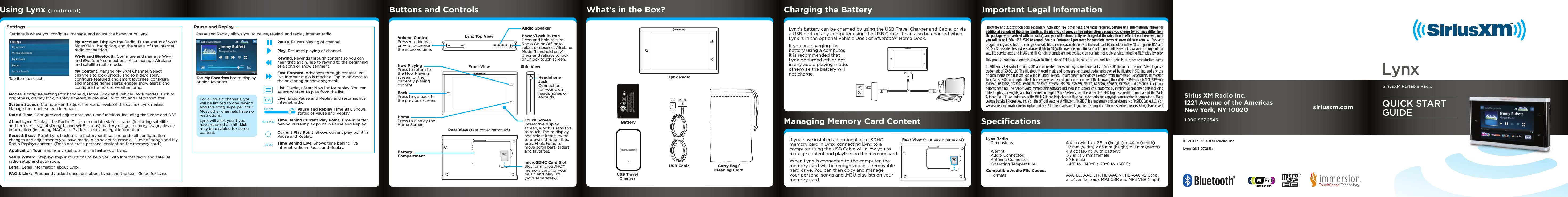 Hardware and subscription sold separately. Activation fee, other fees, and taxes required. Service will automatically renew for additional periods of the same length as the plan you choose, on the subscription package you choose (which may differ from the package which arrived with the radio), and you will automatically be charged at the rates then in effect at each renewal, until you call us at 1-866- 635-2349 to cancel. See our Customer Agreement for complete terms at www.siriusxm.com. All fees and programming are subject to change. Our satellite service is available only to those at least 18 and older in the 48 contiguous USA and DC. Our Sirius satellite service is also available in PR (with coverage limitations). Our Internet radio service is available throughout our satellite service area and in AK and HI. Certain channels are not available on our Internet radio service, including MLB® play-by-play. This product contains chemicals known to the State of California to cause cancer and birth defects or other reproductive harm. ©2011 Sirius XM Radio Inc. Sirius, XM and all related marks and logos are trademarks of Sirius XM Radio Inc. The microSDHC logo is a trademark of SD-3C, LLC. The Bluetooth® word mark and logos are registered trademarks owned by Bluetooth SIG, Inc. and any use of such marks by Sirius XM Radio Inc is under license. TouchSense® Technology Licensed from Immersion Corporation. Immersion TouchSense 2000 and haptic effect libraries may be covered under one or more of the following United States Patents: 6147674, 7039866, 6169540, 6697086, 7027032, 6300936, 7168042, 6285351, 6131097, 6374255, 7191191, 6424356, 6750877, 7091948, and 7280095. Additional patents pending. The AMBE® voice compression software included in this product is protected by intellectual property rights including patent rights, copyrights, and trade secrets of Digital Voice Systems, Inc. The Wi-Fi CERTIFIED Logo is a certiﬁcation mark of the Wi-Fi Alliance. “Wi-Fi” is a trademark of the Wi-Fi Alliance. Major League Baseball trademarks and copyrights are used with permission of Major League Baseball Properties, Inc. Visit the ofﬁcial website at MLB.com. “MSNBC” is a trademark and service mark of MSNBC Cable, LLC. Visit www.siriusxm.com/channellineup for updates. All other marks and logos are the property of their respective owners. All rights reserved.Lynx Top ViewFront View Side ViewSide ViewRear View (rear cover removed)Volume Control Press + to increase or — to decrease the audio volume. BackPress to go back to the previous screen.Home Press to display the Home Screen.BatteryCompartmentNow PlayingPress to return to the Now Playing screen for the currently playing content.Touch ScreenInteractive display screen, which is sensitive to touch. Tap to display and select items; swipe to browse through lists; press+hold+drag to move scroll bars, sliders, and favorites.Headphone Jack Connection for your own headphones or earbuds.microSDHC Card Slot Slot for microSDHC™ memory card for your music and playlists (sold separately). Power/Lock ButtonPress and hold to turn Radio On or Off, or to select or deselect Airplane Mode (handheld only); press and release to lock or unlock touch screen.Audio Speaker !CAUTION: To prevent injury Do Not Drop, Disassemble, Crush, Puncture, or Dispose of in Fire or Water or Allow Metal to Touch Battery Terminals. See Manual for More Safety, Use and Care Information.ATTENTION:  Afin d’éviter tout accident, ne pas démonter, écraser, performer, incinérer ou immerger ni laisser les bornes de batterie entrer en contact avec le métal. Pour plus d’informations concernant la sécurité, l&apos;utilisation et les mises en garde, consultez le manuel.PRECAUCION: Para evitar lesiónes, no deje caer, desarmé, aplaste, perfore, incinere o sumerja en agua el producto, ni permita que los terminales de las baterías entren en contacto con superficies metálicas. Consulte el manual para más información relacionada con la seguridad, uso y mantenimiento del producto.MH29577Lynx RadioBatteryUSB TravelChargerUSB Cable Carry Bag/ Cleaning ClothLynx’s battery can be charged by using the USB Travel Charger and Cable, or via a USB port on any computer using the USB Cable. It can also be charged when Lynx is in the optional Vehicle Dock or Bluetooth® Home Dock.If you are charging the battery using a computer, it is recommended that Lynx be turned off, or not in any audio playing mode, otherwise the battery will not charge. List. Displays Start Now list for replay. You can select content to play from the list.   Live. Ends Pause and Replay and resumes live Internet radio.   Pause and Replay Time Bar. Shows status of Pause and Replay.Time Behind Current Play Point. Time in buffer behind current play point in Pause and Replay.Time Behind Live. Shows time behind live Internet radio in Pause and Replay.Current Play Point. Shows current play point in Pause and Replay.Fast-Forward. Advances through content until live Internet radio is reached. Tap to advance to the next song or show segment. Pause. Pauses playing of channel.Play. Resumes playing of channel.Rewind. Rewinds through content so you can hear-that-again. Tap to rewind to the beginning of a song or show segment. Tap My Favorites bar to display or hide favorites.Tap item to select.LIVE03:17:39-39:23Pause and ReplaySettingsFor all music channels, you will be limited to one rewind and ﬁve song skips per hour. Most other channels have no restrictions.Lynx will alert you if you have reached a limit. List may be disabled for some content.03:17:39 -39:23Using Lynx (continued) Buttons and Controls What’s in the Box? Charging the Battery Important Legal InformationManaging Memory Card Content© 2011 Sirius XM Radio Inc.Lynx QSG 072811aIf you have installed an optional microSDHC memory card in Lynx, connecting Lynx to a computer using the USB Cable will allow you to manage content and playlists on the memory card.When Lynx is connected to the computer, the memory card will be recognized as a removable hard drive. You can then copy and manage your personal songs and .M3U playlists on your memory card.Settings is where you conﬁgure, manage, and adjust the behavior of Lynx.  Pause and Replay allows you to pause, rewind, and replay Internet radio. My Account. Displays the Radio ID, the status of your SiriusXM subscription, and the status of the Internet radio connection.Wi-Fi and Bluetooth. Conﬁgure and manage Wi-Fi and Bluetooth connections. Also manage Airplane and satellite radio mode.My Content. Manage My SXM Channel. Select channels to lock/unlock, and to hide/display; conﬁgure featured and smart favorites; conﬁgure and manage game alerts; enable show alerts; and conﬁgure trafﬁc and weather jump.Modes. Conﬁgure settings for handheld, Home Dock and Vehicle Dock modes, such as brightness, display lock, display timeout, audio level, auto off, and FM transmitter.System Sounds. Conﬁgure and adjust the audio levels of the sounds Lynx makes. Manage the touch-screen feedback.Date &amp; Time. Conﬁgure and adjust date and time functions, including time zone and DST.About Lynx. Displays the Radio ID, system update status, status (including satellite and terrestrial signal strength, and Wi-Fi status), battery usage, memory usage, device information (including MAC and IP addresses), and legal information.Reset &amp; Erase. Reset Lynx back to the factory settings and undo all conﬁguration changes and adjustments you have made. Also select to erase all “Loved” songs and My Radio Replays content. (Does not erase personal content on the memory card.)Setup Wizard. Step-by-step instructions to help you with Internet radio and satellite radio setup and activation.FAQ &amp; Links. Frequently asked questions about Lynx, and the User Guide for Lynx.Legal. Legal information about Lynx.Application Tour. Begins a visual tour of the features of Lynx.Rear View (rear cover removed)SpeciﬁcationsLynx Radio  Dimensions:  4.4 in (width) x 2.5 in (height) x .44 in (depth)     112 mm (width) x 63 mm (height) x 11 mm (depth)   Weight:  4.8 oz (136 g) (with battery)   Audio Connector:  1/8 in (3.5 mm) female   Antenna Connector:  SMB male  Operating Temperature:   -4°F to +140°F (-20°C to +60°C)Compatible Audio File Codecs  Formats:  AAC LC, AAC LTP, HE-AAC v1, HE-AAC v2 (.3gp,     .mp4, .m4a, .aac), MP3 CBR and MP3 VBR (.mp3) Sirius XM Radio Inc.1221 Avenue of the AmericasNew York, NY 100201.800.967.2346siriusxm.comQUICK STARTGUIDESiriusXM Portable RadioLynx