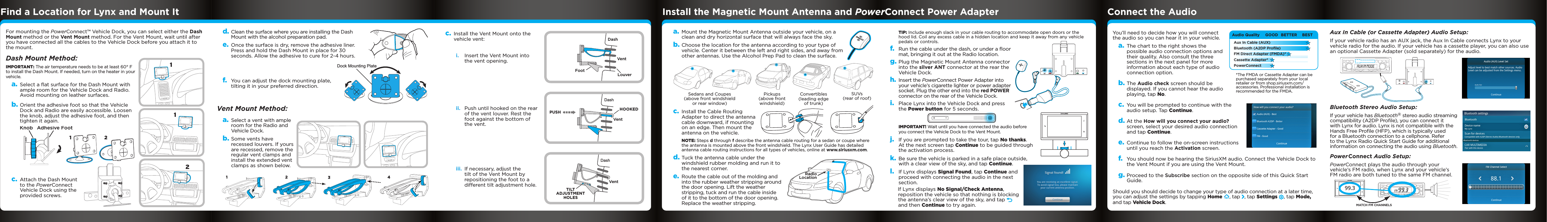 Aux In Cable (or Cassette Adapter) Audio Setup:If your vehicle radio has an AUX jack, the Aux In Cable connects Lynx to your vehicle radio for the audio. If your vehicle has a cassette player, you can also use an optional Cassette Adapter (sold separately) for the audio. Bluetooth Stereo Audio Setup:If your vehicle has Bluetooth® stereo audio streaming compatibility (A2DP Proﬁle), you can connect it with Lynx for audio. Lynx is not compatible with the Hands Free Proﬁle (HFP), which is typically used for a Bluetooth connection to a cellphone. Refer to the Lynx Radio Quick Start Guide for additional information on connecting the audio using Bluetooth.Power Connect Audio Setup:PowerConnect plays the audio through your vehicle’s FM radio, when Lynx and your vehicle’s FM radio are both tuned to the same FM channel.TIP: Include enough slack in your cable routing to accommodate open doors or the hood lid. Coil any excess cable in a hidden location and keep it away from any vehicle pedals or controls.f.  Run the cable under the dash, or under a floor mat, bringing it out at the Radio location.g. Plug the Magnetic Mount Antenna connector into the silver ANT connector at the rear the Vehicle Dock.h. Insert the PowerConnect Power Adapter into your vehicle’s cigarette lighter or power adapter socket. Plug the other end into the red POWER connector on the rear of the Vehicle Dock. i.  Place Lynx into the Vehicle Dock and press the Power button for 5 seconds.IMPORTANT! Wait until you have connected the audio before you connect the Vehicle Dock to the Vent Mount.j.  If you are prompted to take the tour, tap No thanks. At the next screen tap Continue to be guided through the activation process.k. Be sure the vehicle is parked in a safe place outside, with a clear view of the sky, and tap Continue.l.  If Lynx displays Signal Found, tap Continue and proceed with connecting the audio in the next section.If Lynx displays No Signal/Check Antenna, reposition the vehicle so that nothing is blocking the antenna’s clear view of the sky, and tap   and then Continue to try again.You’ll need to decide how you will connect the audio so you can hear it in your vehicle.a. The chart to the right shows the possible audio connection options and their quality. Also consult the three sections in the next panel for more information about each type of audio connection option.b. The Audio check screen should be displayed. If you cannot hear the audio playing, tap No.c. You will be prompted to continue with the audio setup. Tap Continue.d. At the How will you connect your audio? screen, select your desired audio connection and tap Continue.e. Continue to follow the on-screen instructions until you reach the Activation screen. f.  You should now be hearing the SiriusXM audio. Connect the Vehicle Dock to the Vent Mount if you are using the Vent Mount.g. Proceed to the Subscribe section on the opposite side of this Quick Start Guide.Should you should decide to change your type of audio connection at a later time, you can adjust the settings by tapping Home , tap  , tap Settings , tap Mode, and tap Vehicle Dock.*The FMDA or Cassette Adapter can be purchased separately from your local retailer or from shop.siriusxm.com/accessories. Professional installation is recommended for the FMDA.For mounting the PowerConnect™ Vehicle Dock, you can select either the Dash Mount method or the Vent Mount method. For the Vent Mount, wait until after you have connected all the cables to the Vehicle Dock before you attach it to the mount.Dash Mount Method:IMPORTANT: The air temperature needs to be at least 60° F to install the Dash Mount. If needed, turn on the heater in your vehicle.a. Select a ﬂat surface for the Dash Mount with ample room for the Vehicle Dock and Radio. Avoid mounting on leather surfaces.b. Orient the adhesive foot so that the Vehicle Dock and Radio are easily accessible. Loosen the knob, adjust the adhesive foot, and then tighten it again.c. Attach the Dash Mount to the PowerConnect Vehicle Dock using the provided screws.12112Knob Adhesive Footd. Clean the surface where you are installing the Dash Mount with the alcohol preparation pad.e. Once the surface is dry, remove the adhesive liner. Press and hold the Dash Mount in place for 30 seconds. Allow the adhesive to cure for 2-4 hours.f.  You can adjust the dock mounting plate, tilting it in your preferred direction.Vent Mount Method:a. Select a vent with ample room for the Radio and Vehicle Dock.b. Some vents have recessed louvers. If yours are recessed, remove the regular vent clamps and install the extended vent clamps as shown below.1234PUSHVentLouverFootVentVentDashDashHOOKEDTILTADJUSTMENTHOLESDashc. Install the Vent Mount onto the vehicle vent:i.  Insert the Vent Mount into the vent opening.ii.  Push until hooked on the rear of the vent louver. Rest the foot against the bottom of the vent.iii.  If necessary, adjust the tilt of the Vent Mount by repositioning the foot to a different tilt adjustment hole.a. Mount the Magnetic Mount Antenna outside your vehicle, on a clean and dry horizontal surface that will always face the sky.b. Choose the location for the antenna according to your type of vehicle. Center it between the left and right sides, and away from other antennas. Use the Alcohol Prep Pad to clean the surface.c. Install the Cable Routing Adapter to direct the antenna cable downward, if mounting on an edge. Then mount the antenna on the vehicle.NOTE: Steps d through f describe the antenna cable routing for a sedan or coupe where the antenna is mounted above the front windshield. The Lynx User Guide has detailed antenna cable routing instructions for all types of vehicles, online at www.siriusxm.com.d. Tuck the antenna cable under the windshield rubber molding and run it to the nearest corner. e. Route the cable out of the molding and into the rubber weather stripping around the door opening. Lift the weather stripping, tuck and run the cable inside of it to the bottom of the door opening. Replace the weather stripping.Sedans and Coupes (above front windshield or rear window)Pickups (above front windshield)SUVs (rear of roof)Convertibles (leading edge of trunk)AUDIOPOWERANT FMRadioLocationAudio Quality GOODBETTER BESTCassette Adapter*FM Direct Adapter (FMDA)*PowerConnectBluetooth (A2DP Profile)Aux In Cable (AUX)AUDIOPWRANT FM99.3MATCH FM CHANNELSFind a Location for Lynx and Mount It Install the Magnetic Mount Antenna and PowerConnect Power Adapter Connect the AudioDock Mounting Plate