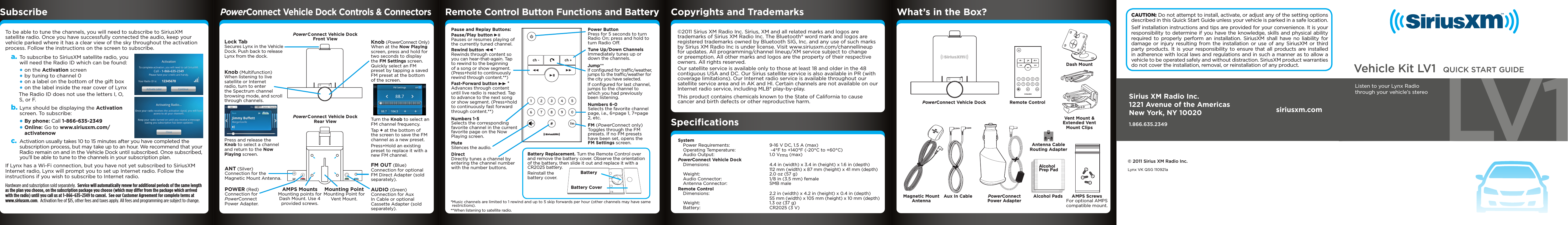 Vehicle Kit LV1 LV 1QUICK START GUIDEListen to your Lynx Radiothrough your vehicle’s stereoKnob (PowerConnect Only)When at the Now Playing screen, press and hold for two seconds to display the FM Settings screen. Quickly select an FM preset by tapping a saved FM preset at the bottom of the screen.Turn the Knob to select an FM channel frequency.Tap + at the bottom of the screen to save the FM channel as a new preset.Press+Hold an existing preset to replace it with a new FM channel.To be able to tune the channels, you will need to subscribe to SiriusXM satellite radio. Once you have successfully connected the audio, keep your vehicle parked where it has a clear view of the sky throughout the activation process. Follow the instructions on the screen to subscribe.a. To subscribe to SiriusXM satellite radio, you will need the Radio ID which can be found:•on the Activation screen•by tuning to channel 0•on a label on the bottom of the gift box•on the label inside the rear cover of LynxThe Radio ID does not use the letters I, O, S, or F.b. Lynx should be displaying the Activation screen. To subscribe: •By phone: Call 1-866-635-2349•Online: Go to www.siriusxm.com/activatenowc.  Activation usually takes 10 to 15 minutes after you have completed the subscription process, but may take up to an hour. We recommend that your Radio remain on and in the Vehicle Dock until subscribed. Once subscribed, you’ll be able to tune to the channels in your subscription plan.If Lynx has a Wi-Fi connection, but you have not yet subscribed to SiriusXM Internet radio, Lynx will prompt you to set up Internet radio. Follow the instructions if you wish to subscribe to Internet radio.Hardware and subscription sold separately.  Service will automatically renew for additional periods of the same length as the plan you choose, on the subscription package you choose (which may differ from the package which arrived with the radio) until you call us at 1-866-635-2349 to cancel.  See our Customer Agreement for complete terms at www.siriusxm.com.  Activation fee of $15, other fees and taxes apply. All fees and programming are subject to change. AUDIOPOWERANT FM OUTPower Connect Vehicle Dock Front ViewPower Connect Vehicle Dock Rear ViewLock TabSecures Lynx in the Vehicle Dock. Push back to release Lynx from the dock.Knob (Multifunction)When listening to live satellite or Internet radio, turn to enter the Spectrum channel browsing mode, and scroll through channels.Press and release the Knob to select a channel and return to the Now Playing screen.ANT (Silver) Connection for the Magnetic Mount Antenna.AUDIO (Green) Connection for Aux In Cable or optional Cassette Adapter (sold separately). POWER (Red) Connection for PowerConnect Power Adapter. Mounting PointMounting Point for Vent Mount.AMPS MountsMounting points for Dash Mount. Use 4 provided screws.FM OUT (Blue) Connection for optional FM Direct Adapter (sold separately).CAUTION: Do not attempt to install, activate, or adjust any of the setting options described in this Quick Start Guide unless your vehicle is parked in a safe location. Self installation instructions and tips are provided for your convenience. It is your responsibility to determine if you have the knowledge, skills and physical ability required to properly perform an installation. SiriusXM shall have no liability for damage or injury resulting from the installation or use of any SiriusXM or third party products. It is your responsibility to ensure that all products are installed in adherence with local laws and regulations and in such a manner as to allow a vehicle to be operated safely and without distraction. SiriusXM product warranties do not cover the installation, removal, or reinstallation of any product.Subscribe Remote Control Button Functions and Batterych +ch -PowerConnect Vehicle Dock Remote ControlMagnetic Mount AntennaAux In CableAlcoholPrep PadAlcoholPrep PadAlcohol PadsAntenna Cable Routing AdapterPowerConnect Power AdapterVent Mount &amp; Extended Vent Mount ClipsDash MountAMPS ScrewsFor optional AMPS compatible mount.What’s in the Box?PowerConnect Vehicle Dock Controls &amp; Connectors©2011 Sirius XM Radio Inc. Sirius, XM and all related marks and logos are trademarks of Sirius XM Radio Inc. The Bluetooth® word mark and logos are registered trademarks owned by Bluetooth SIG, Inc. and any use of such marks by Sirius XM Radio Inc is under license. Visit www.siriusxm.com/channellineup for updates. All programming/channel lineup/XM service subject to change or preemption. All other marks and logos are the property of their respective owners. All rights reserved.Our satellite service is available only to those at least 18 and older in the 48 contiguous USA and DC. Our Sirius satellite service is also available in PR (with coverage limitations). Our Internet radio service is available throughout our satellite service area and in AK and HI. Certain channels are not available on our Internet radio service, including MLB® play-by-play.This product contains chemicals known to the State of California to cause cancer and birth defects or other reproductive harm.Copyrights and TrademarksSpeciﬁcationsSystem  Power Requirements:  9-16 V DC, 1.5 A (max)   Operating Temperature:   -4°F to +140°F (-20°C to +60°C)   Audio Output:  1.0 Vrms (max)PowerConnect Vehicle Dock  Dimensions:  4.4 in (width) x 3.4 in (height) x 1.6 in (depth)     112 mm (width) x 87 mm (height) x 41 mm (depth)   Weight:  2.0 oz (57 g)   Audio Connector:  1/8 in (3.5 mm) female   Antenna Connector:  SMB maleRemote Control  Dimensions:   2.2 in (width) x 4.2 in (height) x 0.4 in (depth)     55 mm (width) x 105 mm (height) x 10 mm (depth)   Weight:  1.3 oz (37 g)   Battery:  CR2025 (3 V)Sirius XM Radio Inc.1221 Avenue of the AmericasNew York, NY 100201.866.635.2349siriusxm.com© 2011 Sirius XM Radio Inc.Lynx VK QSG 110921ach +ch -Power ButtonPress for 5 seconds to turn Radio On; press and hold to turn Radio Off.Numbers 1-5 Selects the corresponding favorite channel in the current favorite page on the Now Playing screen.Mute Silences the audio.Jump** If conﬁgured for trafﬁc/weather, jumps to the trafﬁc/weather for the city you have selected.If conﬁgured for last channel, jumps to the channel to which you had previously been listening.Numbers 6-0 Selects the favorite channel page, i.e., 6=page 1, 7=page 2, etc.FM (PowerConnect only)Toggles through the FM presets. If no FM presets have been set, opens the FM Settings screen.Direct Directly tunes a channel by entering the channel number with the number buttons.Tune Up/Down ChannelsImmediately tunes up or down the channels.Pause and Replay Buttons:Pause/Play button   Pauses or resumes playing of the currently tuned channel.Rewind button   * Rewinds through content so you can hear-that-again. Tap to rewind to the beginning of a song or show segment. (Press+hold to continuously rewind through content.**)Fast-Forward button  * Advances through content until live radio is reached. Tap to advance to the next song or show segment. (Press+hold to continuously fast forward through content.**)Battery Replacement. Turn the Remote Control over and remove the battery cover. Observe the orientation of the battery, then slide it out and replace it with a CR2025 battery.Reinstall the battery cover. BatteryBattery Cover*Music channels are limited to 1 rewind and up to 5 skip forwards per hour (other channels may have same  restrictions).**When listening to satellite radio.