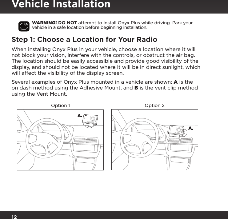 12WARNING! DO NOT attempt to install Onyx Plus while driving. Park your vehicle in a safe location before beginning installation.Step 1: Choose a Location for Your RadioWhen installing Onyx Plus in your vehicle, choose a location where it will not block your vision, interfere with the controls, or obstruct the air bag. The location should be easily accessible and provide good visibility of the display, and should not be located where it will be in direct sunlight, which will affect the visibility of the display screen. Several examples of Onyx Plus mounted in a vehicle are shown: A is the on dash method using the Adhesive Mount, and B is the vent clip method using the Vent Mount.A.A.Option 1 Option 2234567890directjumpFMmenu1234567890directjumpFMmenu1Vehicle Installation