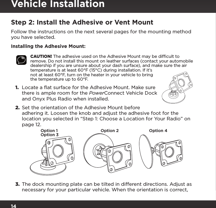 14Vehicle InstallationStep 2: Install the Adhesive or Vent MountFollow the instructions on the next several pages for the mounting method you have selected.Installing the Adhesive Mount:CAUTION! The adhesive used on the Adhesive Mount may be difﬁcult to remove. Do not install this mount on leather surfaces (contact your automobile dealership if you are unsure about your dash surface), and make sure the air temperature is at least 60°F (15°C) during installation. If it’s not at least 60°F, turn on the heater in your vehicle to bring the temperature up to 60°F.1.  Locate a flat surface for the Adhesive Mount. Make sure there is ample room for the PowerConnect Vehicle Dock and Onyx Plus Radio when installed.2.  Set the orientation of the Adhesive Mount before adhering it. Loosen the knob and adjust the adhesive foot for the location you selected in “Step 1: Choose a Location for Your Radio” on page 12.3.  The dock mounting plate can be tilted in different directions. Adjust as necessary for your particular vehicle. When the orientation is correct, Option 1Option 3Option 2 Option 4