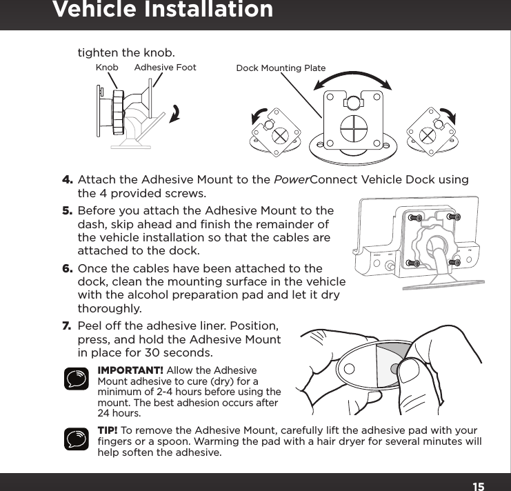 15tighten the knob.4. Attach the Adhesive Mount to the PowerConnect Vehicle Dock using the 4 provided screws.5.  Before you attach the Adhesive Mount to the dash, skip ahead and finish the remainder of the vehicle installation so that the cables are attached to the dock.6.  Once the cables have been attached to the dock, clean the mounting surface in the vehicle with the alcohol preparation pad and let it dry thoroughly.7.  Peel off the adhesive liner. Position, press, and hold the Adhesive Mount in place for 30 seconds.IMPORTANT! Allow the Adhesive Mount adhesive to cure (dry) for a minimum of 2-4 hours before using the mount. The best adhesion occurs after 24 hours.TIP! To remove the Adhesive Mount, carefully lift the adhesive pad with your ﬁngers or a spoon. Warming the pad with a hair dryer for several minutes will help soften the adhesive.AUDIO ANT       PWR FMVehicle InstallationKnob Adhesive Foot Dock Mounting Plate