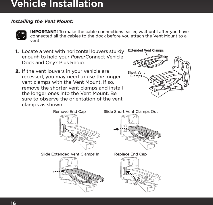 16Installing the Vent Mount:IMPORTANT! To make the cable connections easier, wait until after you have connected all the cables to the dock before you attach the Vent Mount to a vent.1.  Locate a vent with horizontal louvers sturdy enough to hold your PowerConnect Vehicle Dock and Onyx Plus Radio.2.  If the vent louvers in your vehicle are recessed, you may need to use the longer vent clamps with the Vent Mount. If so, remove the shorter vent clamps and install the longer ones into the Vent Mount. Be sure to observe the orientation of the vent clamps as shown.Slide Short Vent Clamps OutRemove End CapSlide Extended Vent Clamps In Replace End CapExtended Vent ClampsShort VentClampsVehicle Installation