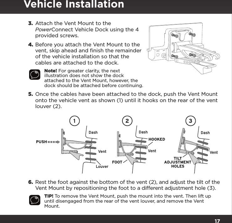 173.  Attach the Vent Mount to the PowerConnect Vehicle Dock using the 4 provided screws.4. Before you attach the Vent Mount to the vent, skip ahead and finish the remainder of the vehicle installation so that the cables are attached to the dock.Note! For greater clarity, the next illustration does not show the dock attached to the Vent Mount, however, the dock should be attached before continuing.5.  Once the cables have been attached to the dock, push the Vent Mount onto the vehicle vent as shown (1) until it hooks on the rear of the vent louver (2).6.  Rest the foot against the bottom of the vent (2), and adjust the tilt of the Vent Mount by repositioning the foot to a different adjustment hole (3).TIP! To remove the Vent Mount, push the mount into the vent. Then lift up until disengaged from the rear of the vent louver, and remove the Vent Mount.PUSHDashVentLouverVent VentDash DashHOOKEDTILTADJUSTMENTHOLESFOOT1 2 3AUDIO ANT       PWR FMVehicle Installation