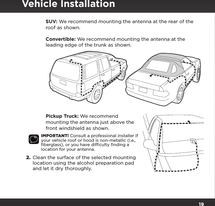 19   SUV:  We recommend mounting the antenna at the rear of the roof as shown.   Convertible: We recommend mounting the antenna at the leading edge of the trunk as shown.   Pickup Truck: We recommend mounting the antenna just above the front windshield as shown.IMPORTANT! Consult a professional installer if your vehicle roof or hood is non-metallic (i.e., ﬁberglass), or you have difﬁculty ﬁnding a location for your antenna.2.  Clean the surface of the selected mounting location using the alcohol preparation pad and let it dry thoroughly.Vehicle Installation