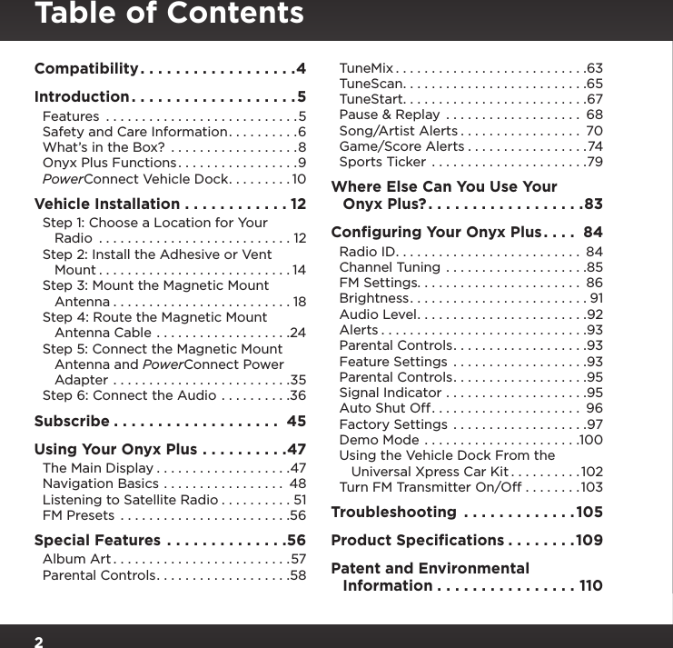 2Table of ContentsCompatibility ..................4Introduction ...................5Features  ...........................5Safety and Care Information ..........6What’s in the Box?  ..................8Onyx Plus Functions .................9PowerConnect Vehicle Dock .........10Vehicle Installation ............12Step 1: Choose a Location for Your    Radio  ...........................12Step 2: Install the Adhesive or Vent    Mount ...........................14Step 3: Mount the Magnetic Mount    Antenna .........................18Step 4: Route the Magnetic Mount    Antenna Cable ...................24Step 5: Connect the Magnetic Mount    Antenna and PowerConnect Power    Adapter .........................35Step 6: Connect the Audio ..........36Subscribe ................... 45Using Your Onyx Plus ..........47The Main Display ...................47Navigation Basics ................. 48Listening to Satellite Radio ..........51FM Presets ........................56Special Features ..............56Album Art .........................57Parental Controls ...................58TuneMix ...........................63TuneScan ..........................65TuneStart. . . . . . . . . . . . . . . . . . . . . . . . . .67Pause &amp; Replay  ................... 68Song/Artist Alerts ................. 70Game/Score Alerts .................74Sports Ticker  ......................79Where Else Can You Use Your    Onyx Plus? ..................83Conﬁguring Your Onyx Plus .... 84Radio ID .......................... 84Channel Tuning ....................85FM Settings. . . . . . . . . . . . . . . . . . . . . . .  86Brightness .........................91Audio Level ........................92Alerts .............................93Parental Controls ...................93Feature Settings  ...................93Parental Controls ...................95Signal Indicator ....................95Auto Shut Off ..................... 96Factory Settings  ...................97Demo Mode ......................100Using the Vehicle Dock From the    Universal Xpress Car Kit ..........102Turn FM Transmitter On/Off ........103Troubleshooting  .............105Product Speciﬁcations ........109Patent and Environmental    Information ................110