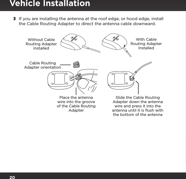 203  If you are installing the antenna at the roof edge, or hood edge, install the Cable Routing Adapter to direct the antenna cable downward.Place the antenna wire into the groove of the Cable Routing AdapterSlide the Cable Routing Adapter down the antenna wire and press it into the antenna until it is ﬂush with the bottom of the antennaWithout Cable Routing Adapter InstalledWith Cable Routing Adapter InstalledCable Routing Adapter orientationVehicle Installation