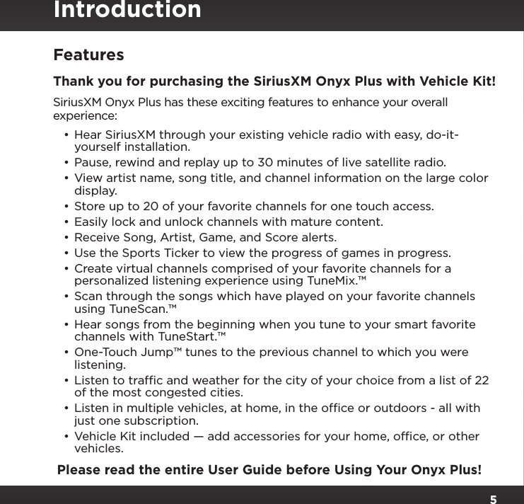 5FeaturesThank you for purchasing the SiriusXM Onyx Plus with Vehicle Kit!SiriusXM Onyx Plus has these exciting features to enhance your overall experience:•Hear SiriusXM through your existing vehicle radio with easy, do-it-yourself installation.•Pause, rewind and replay up to 30 minutes of live satellite radio.•View artist name, song title, and channel information on the large color display.•Store up to 20 of your favorite channels for one touch access.•Easily lock and unlock channels with mature content.•Receive Song, Artist, Game, and Score alerts.•Use the Sports Ticker to view the progress of games in progress.•Create virtual channels comprised of your favorite channels for a personalized listening experience using TuneMix.™•Scan through the songs which have played on your favorite channels using TuneScan.™•Hear songs from the beginning when you tune to your smart favorite channels with TuneStart.™•One-Touch Jump™ tunes to the previous channel to which you were listening.•Listen to trafﬁc and weather for the city of your choice from a list of 22 of the most congested cities.•Listen in multiple vehicles, at home, in the ofﬁce or outdoors - all with just one subscription.•Vehicle Kit included — add accessories for your home, ofﬁce, or other vehicles. Please read the entire User Guide before Using Your Onyx Plus!Introduction