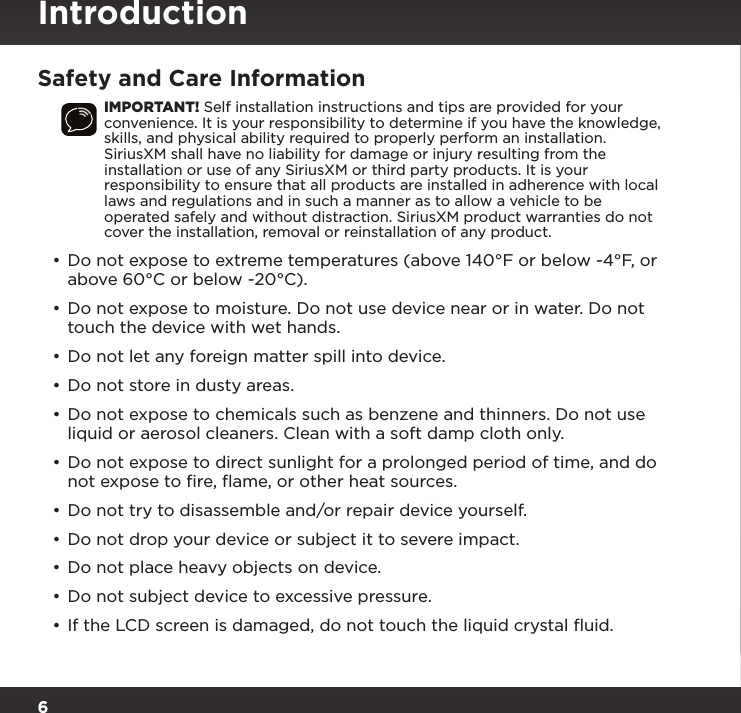 6Safety and Care InformationIMPORTANT! Self installation instructions and tips are provided for your convenience. It is your responsibility to determine if you have the knowledge, skills, and physical ability required to properly perform an installation. SiriusXM shall have no liability for damage or injury resulting from the installation or use of any SiriusXM or third party products. It is your responsibility to ensure that all products are installed in adherence with local laws and regulations and in such a manner as to allow a vehicle to be operated safely and without distraction. SiriusXM product warranties do not cover the installation, removal or reinstallation of any product.•Do not expose to extreme temperatures (above 140°F or below -4°F, or above 60°C or below -20°C).• Do not expose to moisture. Do not use device near or in water. Do not touch the device with wet hands.• Do not let any foreign matter spill into device.• Do not store in dusty areas.• Do not expose to chemicals such as benzene and thinners. Do not use liquid or aerosol cleaners. Clean with a soft damp cloth only.•Do not expose to direct sunlight for a prolonged period of time, and do not expose to ﬁre, ﬂame, or other heat sources.• Do not try to disassemble and/or repair device yourself.• Do not drop your device or subject it to severe impact.• Do not place heavy objects on device.• Do not subject device to excessive pressure.• If the LCD screen is damaged, do not touch the liquid crystal ﬂuid.Introduction