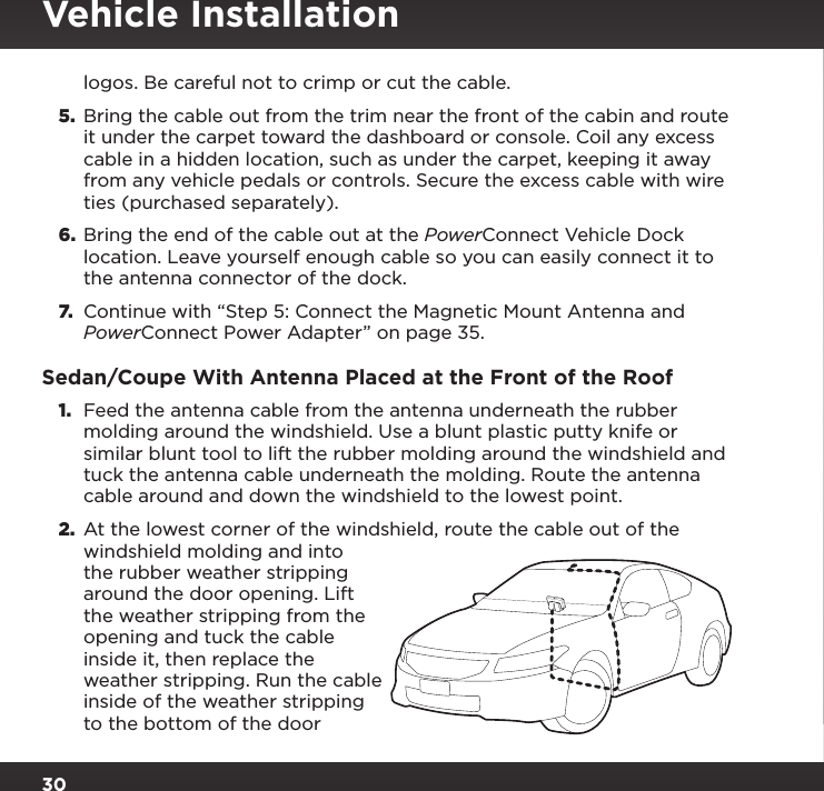 30logos. Be careful not to crimp or cut the cable.5.  Bring the cable out from the trim near the front of the cabin and route it under the carpet toward the dashboard or console. Coil any excess cable in a hidden location, such as under the carpet, keeping it away from any vehicle pedals or controls. Secure the excess cable with wire ties (purchased separately).6.  Bring the end of the cable out at the PowerConnect Vehicle Dock location. Leave yourself enough cable so you can easily connect it to the antenna connector of the dock.7.  Continue with “Step 5: Connect the Magnetic Mount Antenna and PowerConnect Power Adapter” on page 35.Sedan/Coupe With Antenna Placed at the Front of the Roof1.  Feed the antenna cable from the antenna underneath the rubber molding around the windshield. Use a blunt plastic putty knife or similar blunt tool to lift the rubber molding around the windshield and tuck the antenna cable underneath the molding. Route the antenna cable around and down the windshield to the lowest point. 2.  At the lowest corner of the windshield, route the cable out of the windshield molding and into the rubber weather stripping around the door opening. Lift the weather stripping from the opening and tuck the cable inside it, then replace the weather stripping. Run the cable inside of the weather stripping to the bottom of the door Vehicle Installation