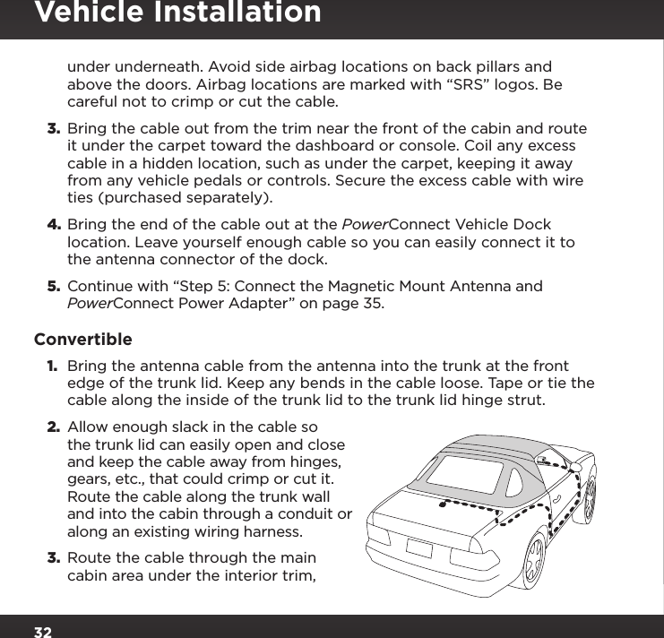 32under underneath. Avoid side airbag locations on back pillars and above the doors. Airbag locations are marked with “SRS” logos. Be careful not to crimp or cut the cable.3.  Bring the cable out from the trim near the front of the cabin and route it under the carpet toward the dashboard or console. Coil any excess cable in a hidden location, such as under the carpet, keeping it away from any vehicle pedals or controls. Secure the excess cable with wire ties (purchased separately).4. Bring the end of the cable out at the PowerConnect Vehicle Dock location. Leave yourself enough cable so you can easily connect it to the antenna connector of the dock.5.  Continue with “Step 5: Connect the Magnetic Mount Antenna and PowerConnect Power Adapter” on page 35.Convertible1.  Bring the antenna cable from the antenna into the trunk at the front edge of the trunk lid. Keep any bends in the cable loose. Tape or tie the cable along the inside of the trunk lid to the trunk lid hinge strut.2.  Allow enough slack in the cable so the trunk lid can easily open and close and keep the cable away from hinges, gears, etc., that could crimp or cut it. Route the cable along the trunk wall and into the cabin through a conduit or along an existing wiring harness.3.  Route the cable through the main cabin area under the interior trim, Vehicle Installation