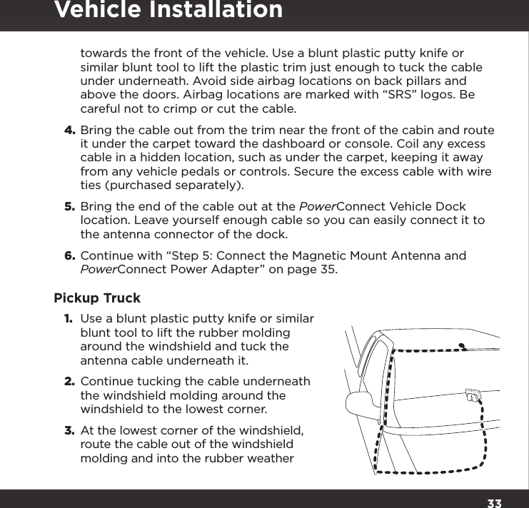 33towards the front of the vehicle. Use a blunt plastic putty knife or similar blunt tool to lift the plastic trim just enough to tuck the cable under underneath. Avoid side airbag locations on back pillars and above the doors. Airbag locations are marked with “SRS” logos. Be careful not to crimp or cut the cable.4. Bring the cable out from the trim near the front of the cabin and route it under the carpet toward the dashboard or console. Coil any excess cable in a hidden location, such as under the carpet, keeping it away from any vehicle pedals or controls. Secure the excess cable with wire ties (purchased separately).5.  Bring the end of the cable out at the PowerConnect Vehicle Dock location. Leave yourself enough cable so you can easily connect it to the antenna connector of the dock.6.  Continue with “Step 5: Connect the Magnetic Mount Antenna and PowerConnect Power Adapter” on page 35.Pickup Truck1.  Use a blunt plastic putty knife or similar blunt tool to lift the rubber molding around the windshield and tuck the antenna cable underneath it.2.  Continue tucking the cable underneath the windshield molding around the windshield to the lowest corner.3.  At the lowest corner of the windshield, route the cable out of the windshield molding and into the rubber weather Vehicle Installation