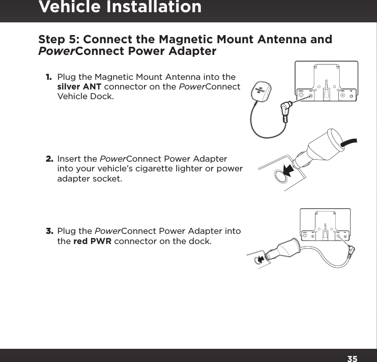 35Step 5: Connect the Magnetic Mount Antenna and PowerConnect Power Adapter1.  Plug the Magnetic Mount Antenna into the silver ANT connector on the PowerConnect Vehicle Dock.2.  Insert the PowerConnect Power Adapter into your vehicle’s cigarette lighter or power adapter socket.3.  Plug the PowerConnect Power Adapter into the red PWR connector on the dock.AUDIOANT PWR FMAUDIOANT PWRFMVehicle Installation