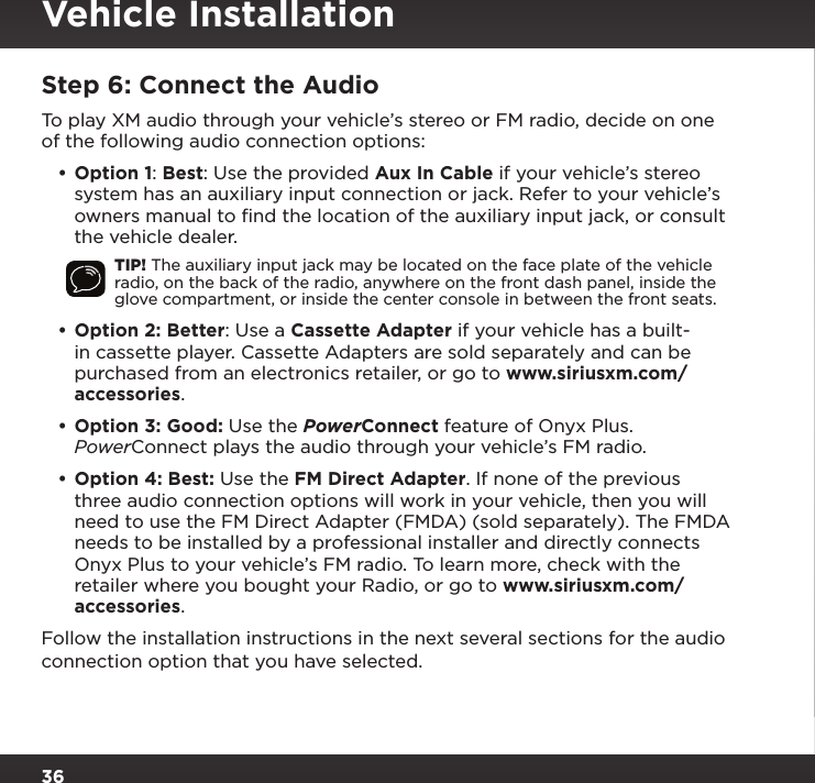 36Step 6: Connect the AudioTo play XM audio through your vehicle’s stereo or FM radio, decide on one of the following audio connection options:•Option 1: Best: Use the provided Aux In Cable if your vehicle’s stereo system has an auxiliary input connection or jack. Refer to your vehicle’s owners manual to ﬁnd the location of the auxiliary input jack, or consult the vehicle dealer.TIP! The auxiliary input jack may be located on the face plate of the vehicle radio, on the back of the radio, anywhere on the front dash panel, inside the glove compartment, or inside the center console in between the front seats.•Option 2: Better: Use a Cassette Adapter if your vehicle has a built-in cassette player. Cassette Adapters are sold separately and can be purchased from an electronics retailer, or go to www.siriusxm.com/accessories.•Option 3: Good: Use the PowerConnect feature of Onyx Plus. PowerConnect plays the audio through your vehicle’s FM radio.•Option 4: Best: Use the FM Direct Adapter. If none of the previous three audio connection options will work in your vehicle, then you will need to use the FM Direct Adapter (FMDA) (sold separately). The FMDA needs to be installed by a professional installer and directly connects Onyx Plus to your vehicle’s FM radio. To learn more, check with the retailer where you bought your Radio, or go to www.siriusxm.com/accessories.Follow the installation instructions in the next several sections for the audio connection option that you have selected.Vehicle Installation