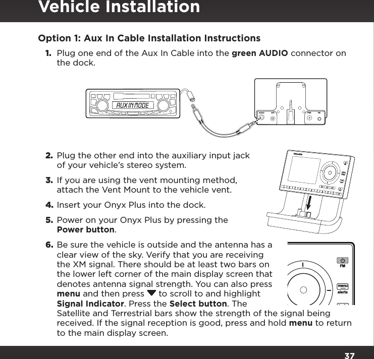 37Option 1: Aux In Cable Installation Instructions1.  Plug one end of the Aux In Cable into the green AUDIO connector on the dock.2.  Plug the other end into the auxiliary input jack of your vehicle’s stereo system.3.  If you are using the vent mounting method, attach the Vent Mount to the vehicle vent.4. Insert your Onyx Plus into the dock.5.  Power on your Onyx Plus by pressing the Power button.6.  Be sure the vehicle is outside and the antenna has a clear view of the sky. Verify that you are receiving the XM signal. There should be at least two bars on the lower left corner of the main display screen that denotes antenna signal strength. You can also press menu and then press  to scroll to and highlight Signal Indicator. Press the Select button. The Satellite and Terrestrial bars show the strength of the signal being received. If the signal reception is good, press and hold menu to return to the main display screen.234567890b / #alertstwxFMmenut-mixt-scn   1234567890b / #alertstwxFMmenut-mixt-scn   1PlusAUDIOANT PWRFMVehicle Installation